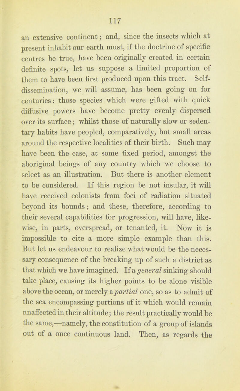 an extensive continent; and, since the insects which at present inliahit our earth must, if the doctrine of specific centres be true, have been originally created in certain definite spots, let us suppose a limited proportion of them to have been first produced upon this tract. Self- dissemination, we will assume, has been going on for centuries: those species which were gifted with quick diflusive powers have become pretty evenly dispersed over its surface; whilst those of naturally slow or seden- taiy habits have peopled, comparatively, but small areas around the respective localities of their birth. Such may have been the case, at some fixed period, amongst the aboriginal beings of any cormtry which we choose to select as an illustration. But there is another element to be considered. If this region be not insrdar, it will have received colonists from foci of radiation situated beyond its bounds; and these, therefore, according to their several capabilities for progression, will have, like- wise, in parts, overspread, or tenanted, it. Now it is impossible to cite a more simple example than this. But let us endeavour to realize what would be the neces- sary consequence of the breaking up of such a district as that which we have imagined. If a general sinking should take place, causing its higher points to be alone visible above the ocean, or merely dipartial one, so as to admit of the sea encompassing portions of it which would remain nnafiected in their altitude; the result practically would be the same,—^namely, the constitution of a group of islands out of a once continuous land. Then, as regards the