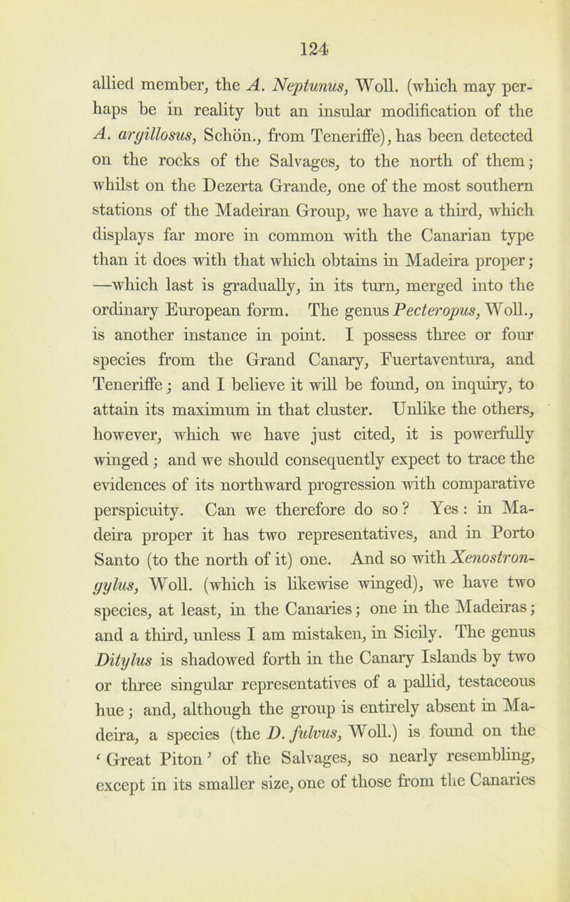 allied member, the A. Neptunus, WoU. (wbieh may per- haps be iu reality but an insular modifieation of the A. aryillosus, Schdn., from TenerifiFe), has been deteeted on the roeks of the Salvages, to the north of them; whilst on the Dezerta Grande, one of the most southern stations of the Madeiran Group, we have a thu’d, which displays far more in common with the Canarian type than it does with that which obtains in Madeira proper; —which last is gradually, in its trurn, merged into the ordinary European form. The genus Pecteropus,^oW.., is another instance in point. I possess three or foim species from the Grand Canary, Euertaventura, and TeneriflFe; and I believe it will be found, on inquiry, to attain its maximum in that cluster. Unlike the others, however, which we have just cited, it is powerfully wdnged; and we shoidd consequently expect to trace the evidences of its northward progression with comparative perspicuity. Can we therefore do so ? Yes : in Ma- deira proper it has two representatives, and in Porto Santo (to the north of it) one. And so with Xenostron- gylus, WoU. (which is likewise winged), we have two species, at least, in the Canaries; one in the Madeiras; and a third, unless I am mistaken, in Sicily. The genus Ditylus is shadowed forth in the Canary Islands by two or three singular representatives of a palhd, testaceous hue; and, although the group is entirely absent iu Ma- deira, a species (the D.fulvus, WoU.) is found on the ‘ Great Piton of the Salvages, so nearly resembUng, except in its smaUer size, one of those horn the Canaries