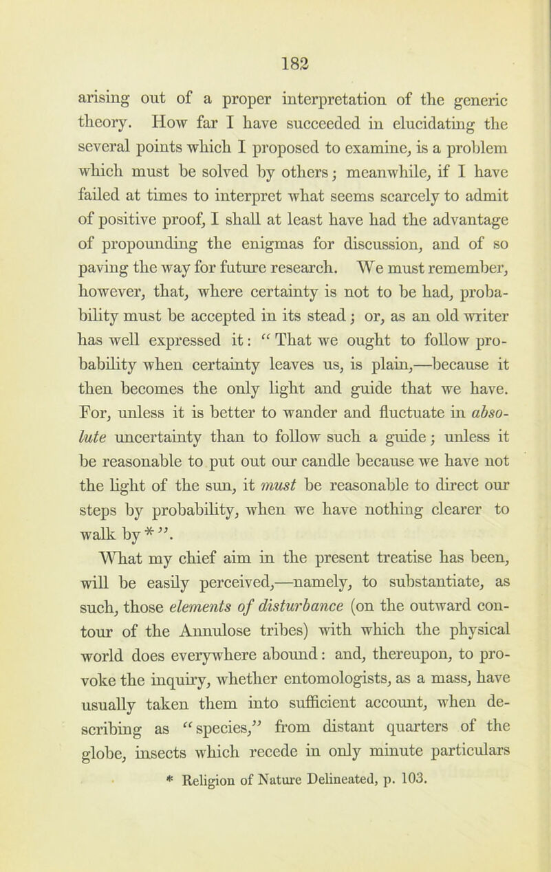 arising out of a proper interpretation of the generic theory. How far I have succeeded in elucidating the several points which I proposed to examine^ is a proldem which must he solved by others; meanwhile, if I have failed at times to interpret what seems scarcely to admit of positive proof, I shall at least have had the advantage of propounding the enigmas for discussion, and of so paving the way for future research. We must remember, however, that, where certainty is not to be had, proba- bility must be accepted in its stead; or, as an old writer has weU expressed it: That we ought to foUow pro- bability when certainty leaves us, is plain,—because it then becomes the only light and guide that we have. For, unless it is better to wander and fluctuate in abso- lute uncertainty than to follow such a guide; unless it be reasonable to put out our candle because we have not the light of the sun, it must be reasonable to direct our steps by probability, when we have nothing clearer to walk by What my chief aim in the present treatise has been, will be easily perceived,—namely, to substantiate, as such, those elements of disturbance (on the outward con- tour of the Annulose tribes) with which the physical world does everywhere abound: and, thereupon, to pro- voke the inquiry, whether entomologists, as a mass, have usually taken them into sufiicient account, when de- scribing as ^species,” from distant quarters of the globe, insects which recede in only minute particulars * Religion of Natm-e Delineated, p. 103.