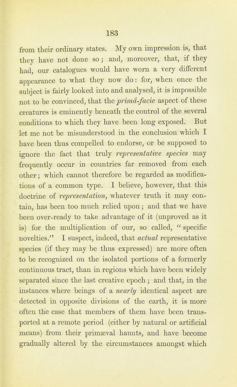 from their ordinary states. My own impression is, that they have not done so; and, moreover, that, if they had, oiu’ catalog-lies would have worn a very different appearance to what they now do: for, when once the subject is fairly looked into and analysed, it is impossible not to be convinced, that the primd-facie aspect of these creatui’es is eminently beneath the control of the several conditions to which they have been long exposed. But let me not be misunderstood in the conclusion which I have been thus compelled to endorse, or be supposed to ignore the fact that truly representative species may fr-equently occur in countries far removed from each other; which cannot therefore be regarded as modifica- tions of a common type. I believe, however, that this doctrine of representation, whatever truth it may con- tain, has been too much relied upon; and that we have been over-ready to take advantage of it (unproved as it is) for the multiplication of our, so called, “ specific novelties.’’ I suspect, indeed, that actual representative species (if they may be thus expressed) are more often to be recognized on the isolated portions of a formerly continuous tract, than in regions which have been widely separated since the last creative epoch; and that, in the instances where beings of a nearly identical aspect are detected in opposite divisions of the earth, it is more often the case that members of them have been trans- ported at a remote period (either by natural or artificial means) from their primaeval haunts, and have become gradually altered by the circumstances amongst which