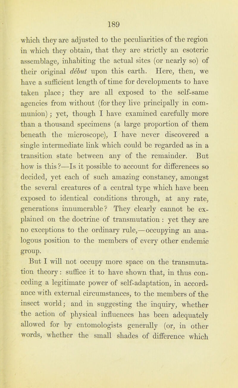 which they are adjusted to the peculiarities of the region in which they obtain, that they are strietly an esoteric assemblage, inliahiting the aetual sites (or nearly so) of their original debut upon this earth. Here, then, we have a suflScient length of time for developments to have taken place; they are all exposed to the self-same agencies from without (for they live principally in com- munion) ; yet, though I have examined carefully more than a thousand specimens (a large proportion of them beneath the microscope), I have never diseovered a single intermediate link which could be regarded as in a transition state between any of the remainder. But how is this ?—Is it possible to account for differences so decided, yet each of such amazing constancy, amongst the several creatures of a central type whieh have been exposed to identical conditions through, at any rate, generations innumerable? They clearly cannot be ex- plained on the doctrine of transmutation : yet they are no exceptions to the ordinary rule,—occupying an ana- logous position to the members of every other endemic gi’oup. But I win not occupy more spaee on the transmuta- tion theory: suthce it to have shown that, in thus eon- ceding a legitimate power of self-adaptation, in aecord- ance with external circumstances, to the members of the insect world; and in suggesting the inquiry, whether the action of physical influences has been adequately allowed for by entomologists generally (or, in other words, whether the small shades of differenee which