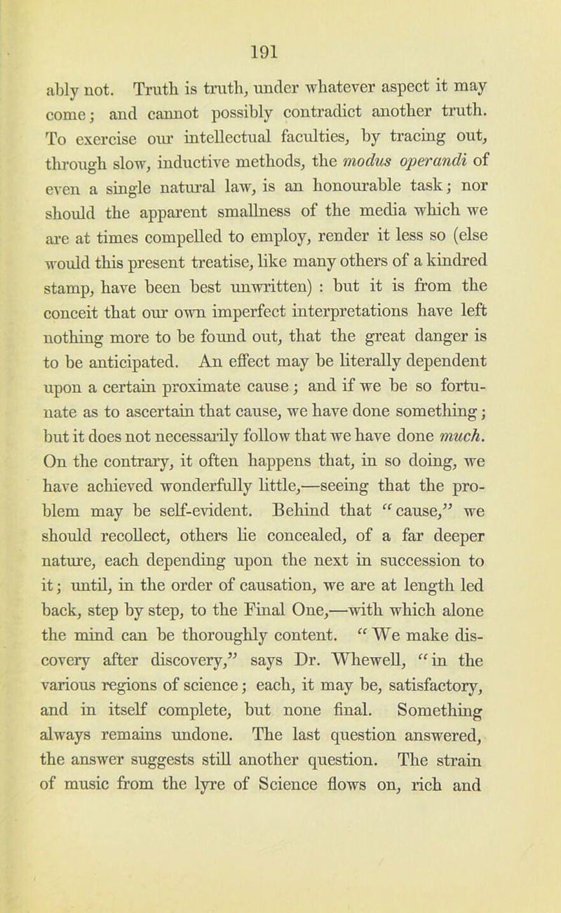 ably not. Truth is truth, under whatever aspect it may come; and cannot possibly contradict another truth. To exercise our intellectual faculties, by tracing out, tlu-ough slow, inductwe methods, the modus operandi of even a single natmal law, is an honourable task; nor should the apparent smallness of the media which we are at times compelled to employ, render it less so (else would this present treatise, like many others of a kindred stamp, have been best unwritten) : but it is from the conceit that our own imperfect interpretations have left nothing more to be found out, that the great danger is to be anticipated. An effect may be literally dependent upon a certain proximate cause; and if we be so fortu- nate as to ascertain that cause, we have done sometliing; but it does not necessai’ily follow that we have done much. On the contraiy, it often happens that, in so doing, we have achieved wonderfully little,—seeing that the pro- blem may be self-evident. Behind that cause,” we should recollect, others lie concealed, of a far deeper nature, each depending upon the next in succession to it; until, in the order of causation, we are at length led back, step by step, to the Final One,—with which alone the mind can be thoroughly content. “We make dis- covery after discovery,” says Dr. Whewell, “in the various regions of science; each, it may be, satisfactory, and in itself complete, but none final. Something always remains undone. The last question answered, the answer suggests stiU another question. The strain of music from the lyre of Science flows on, rich and
