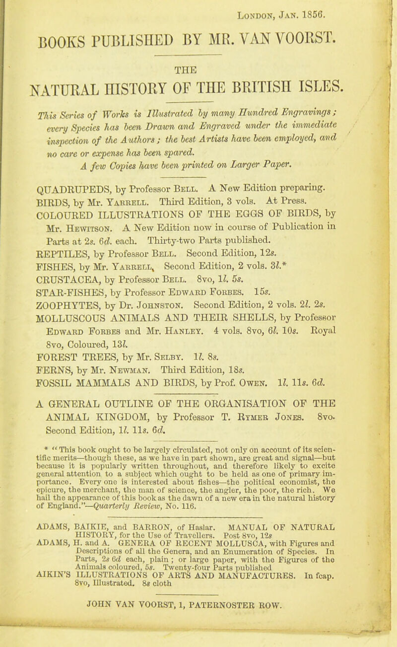 London, Jan. 1856. BOOKS PUBLISHED BY MR. VAN VOORST. THE NATURAL niSTORY OF THE BRITISH ISLES. This Series of Worlcs is Illustrated hy many nvmdred Engravings; every Species has been Drawn and Engraved under the immediate inspection of the Authors; the best Artists have been employed, and no care or expense has been spared. A few Copies have been printed on Larger Paper. QUADRUPEDS, by Professor Bell. A New Edition preparing. BIRDS, by Mr. Yaeeell. Third Edition, 3 vols. At Press. COLOURED ILLUSTRATIONS OF THE EGGS OF BIRDS, by Mr. Hewitson. A New Edition now in course of Publication in Parts at 2s. 6rf. each. Thirty-two Parts published. REPTILES, by Professor Bell. Second Edition, 12s. FISHES, by Mr. Yaeeell, Second Edition, 2 vols. Zl.* CRUSTACEA, by Professor Bell. 8vo, IZ. 5s. STAR-FISHES, by Professor Edwaed Foebes. 15s. ZOOPHYTES, by Dr. Johnston. Second Edition, 2 vols. 21. 2s. MOLLUSCOUS ANIMALS AND THEIR SHELLS, by Professor Edwaed Foebes and Mr. Hanley. 4 vols. 8vo, &l. 10s. Royal 8vo, Coloured, 13Z. FOREST TREES, by Mr. Selby. 11. 8s. FERNS, by Mr. Newman. Third Edition, 18s. FOSSIL MAMMALS AND BIRDS, by Prof. Owen. 11. 11s. Qd. A GENERAL OUTLINE OP THE ORGANISATION OF THE ANIMAL KINGDOM, by Professor T. Rymee Jones. 8vo- Second Edition, IZ. 11s. 6cZ. * “ This book ought to he largely circulated, not only on account of its scien- tific merits—though these, as we have in part shown, are great and signal—but because it is popularly written throughout, and therefore likely to excite general attention to a subject which ought to be held as one of primary im- portance. Every one is interested about fishes—the political economist, the epicure, the merchant, the man of science, the angler, the poor, the rich. We hail the appearance of this hookas the dawn of a new era in the natural history of England.”—Quarterly Review, No. 116. ADAMS, BAIKIE, and BARRON, of Haslar. MANUAL OF NATURAL HISTORY, for the Use of Travellers. Post 8vo, 12s ADAMS, H. and A. GENERA OP RECENT MOLLUSCA, with Figures and Descriptions of all the Genera, and an Enumeration of Species. In Parts, 2s 6cJ each, plain; or large paper, with the Figures of the Animals coloured, 6s. Twenty-four Parts published AIKIN’S ILLUSTRATIONS OP ARTS AND MANUFACTURES. In fcap. 8vo, Illustrated. 8s cloth