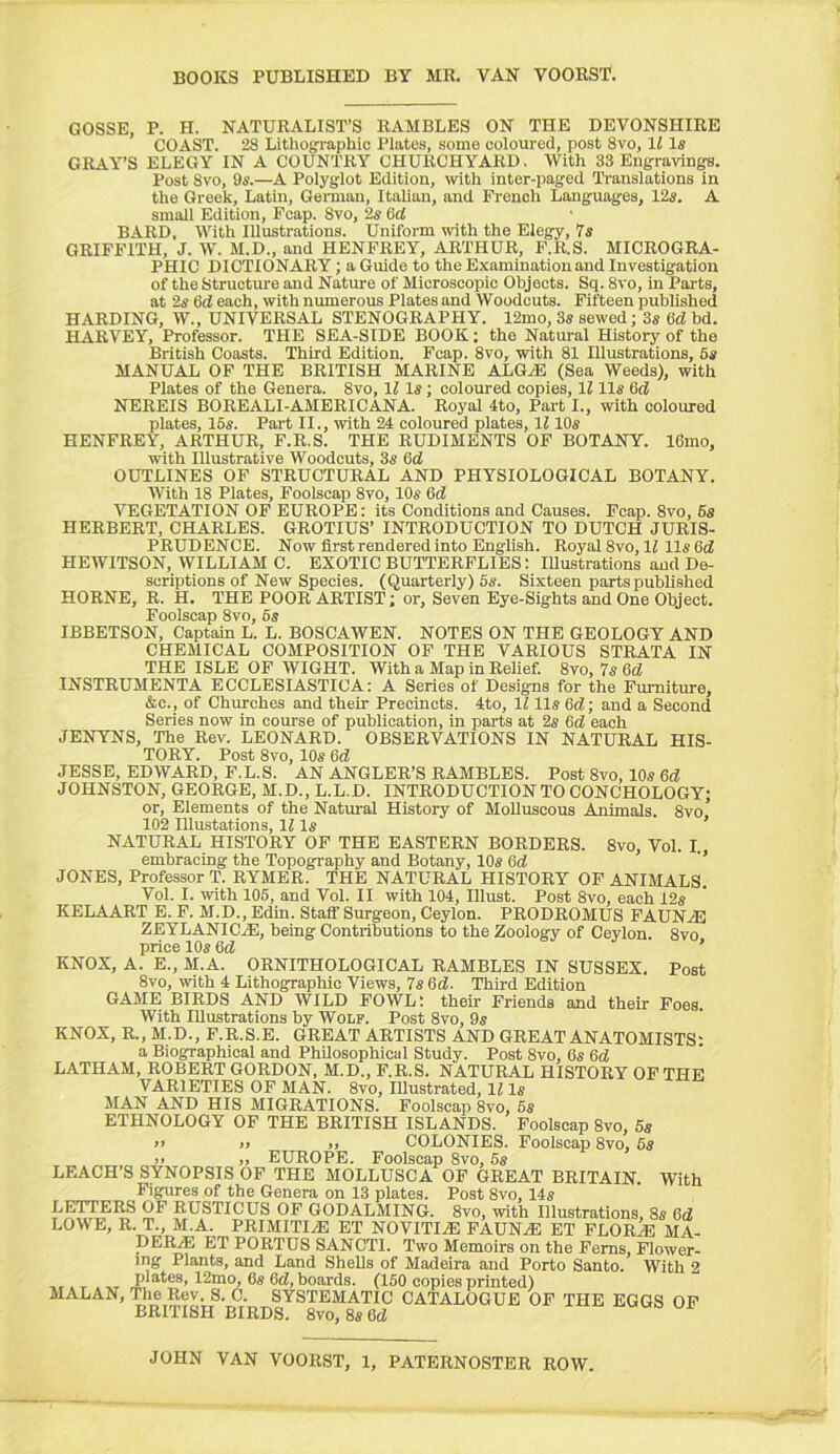 GOSSE, P. H. NATURALIST’S RAMBLES ON THE DEVONSHIRE COAST. 28 Lithographic Plates, some coloured, post 8vo, 11 1« GRAY’S ELEGY IN A COUNTRY CHURCHYARD. With 33 Engraving. Post 8vo, 9s.—A Polyglot Edition, wth inter-paged Translations in the Greek, Latin, Gemian, Italian, and French Languages, 12s. A small Edition, Fcap. 8vo, 2s (id BARD, With Illustrations. Uniform with the Elegy, 7s GRIFFITH, J. W. M.D., and HENFREY, ARTHUR, F.R.S. MICROGRA- PHIC DICTIONARY; a Guide to the Examination and Investigation of the Structure and Nature of Microscopic Objects. Sq. 8vo, in Parts, at 2s 6(i each, with numerous Plates and Woodcuts. Fifteen published HARDING, W., UNIVERSAL STENOGRAPHY. 12mo, 3s sewed; 3s Gd! bd. HARVEY, Professor. THE SEA-SIDE BOOK: the Natural History of the British Coasts. Third Edition. Fcap. 8vo, with 81 Illustrations, 5s MANUAL OF THE BRITISH MARINE ALGiE (Sea Weeds), with Plates of the Genera. 8vo, li Is; coloured copies, 1111s Gri! NEREIS BOREALI-AMERICANA. Royal 4to, Part I., with coloured plates, 16s. Part II., with 24 coloured plates, 1110s HENFREY, ARTHUR, F.R.S. THE RUDIMENTS OF BOTANY. IGmo, with Illustrative Woodcuts, 3s Gd OUTLINES OF STRUCTURAL AND PHYSIOLOGICAL BOTANY. AVith 18 Plates, Foolscap 8vo, 10s Gd! VEGETATION OF EUROPE: its Conditions and Causes. Fcap. 8vo, 6s HERBERT, CHARLES. GROTIUS’ INTRODUCTION TO DUTCH JURIS- PRUDENCE. Now first rendered into English. Royal 8vo, 12 11s G(Z HEAVITSON, WILLIAM C. EXOTIC BUTTERFLIES: Illustrations and De- scriptions of New Species. (Quarterly) 5s. Sixteen parts published HORNE, R. H. THE POOR ARTIST; or. Seven Eye-Sights and One Object. Foolscap 8vo, 6s IBBETSON, Captain L. L. BOSCAWEN. NOTES ON THE GEOLOGY AND CHEMICAL COMPOSITION OF THE VARIOUS STRATA IN THE ISLE OF WIGHT. With a Map in Relief. 8vo, 7s Gd INSTRUMENTA ECCLESIASTICA: A Series of Designs for the Furniture, &c., of Churches and their Precincts. 4to, 1211s Gc2; and a Second Series now in course of publication, in parts at 2s Gd each JENYNS, The Rev. LEONARD. OBSERVATIONS IN NATURAL HIS- TORY. Post 8vo, 10s Gd JESSE, EDWARD, F.L.S. AN ANGLER’S RAMBLES. Post 8vo, 10s Gd JOHNSTON, GEORGE, M.D., L.L.D. INTRODUCTION TO CONCHOLOGY; or. Elements of the Natm-al History of Molluscous Animals. 8vo, 102 IRustations, 12 Is NATURAL HISTORY OF THE EASTERN BORDERS. 8vo, Vol. I. embracing the Topography and Botany, 10s Gd ’’ JONES, Professor T. RYMER. THE NATURAL HISTORY OF ANIMALS. Vol. I. with 105, and Vol. II with 104, Illust. Post 8vo, each 12s KELAART E. F. M.D., Edin. Staff Surgeon, Ceylon. PRODROMUS FAUNAS ZEYLANIC.1E, being Contributions to the Zoology of Ceylon. 8vo price 10s Gd ’ KNOX, A. E., M.A. ORNITHOLOGICAL RAMBLES IN SUSSEX. Post 8vo, with 4 Lithographic Views, 7s Gd. Third Edition GAME BIRDS AND WILD FOWL; their Friends and their Foes. With Illustrations by Wolf. Post 8vo, 9s KNOX, R., M.D., F.R.S.E. GREAT ARTISTS AND GREAT ANATOMISTS: a Biographical and Philosophical Study. Post 8vo, 6s Gd LATHAM, ROBERT GORDON, M.D., F.R.S. NATURAL HISTORY OF THE VARIETIES OF MAN. 8vo, Illustrated, 12 Is MAN AND HIS MIGRATIONS. Foolscap 8vo, 6s ETHNOLOGY OF THE BRITISH ISLANDS. Foolscap 8vo, 5s )i )) ), COLONIES. Foolscap 8vo, 6s >> ,, EUROPE, Foolscap 8vo, 6s LEACH’S SYNOPSIS OF THE MOLLUSCA OF GREAT BRITAIN. With Figures of the Genera on 13 plates. Post 8vo, 14s 2^ RUSTICUS OF GODALMING. 8vo, with Illustrations, 8s Gd LOWE, R. T., M.A. PRIMITIVE ET NOVITIjE FAUN.® ET FLOR2E MA- DERjE ET PORTUS SANCTI. Two Memoirs on the Ferns, Flower- ing Plants, and Land Shells of Madeira and Porto Santo. With 2 I.. T , ..T ^2mo, 6s Gd, boards. (150 copies printed) MALAN, The Rev. S. C. SYSTEMATIC CATALOGUE OF THE EGGS OP BRrriSH BIRDS. 8vo, 8s Gd