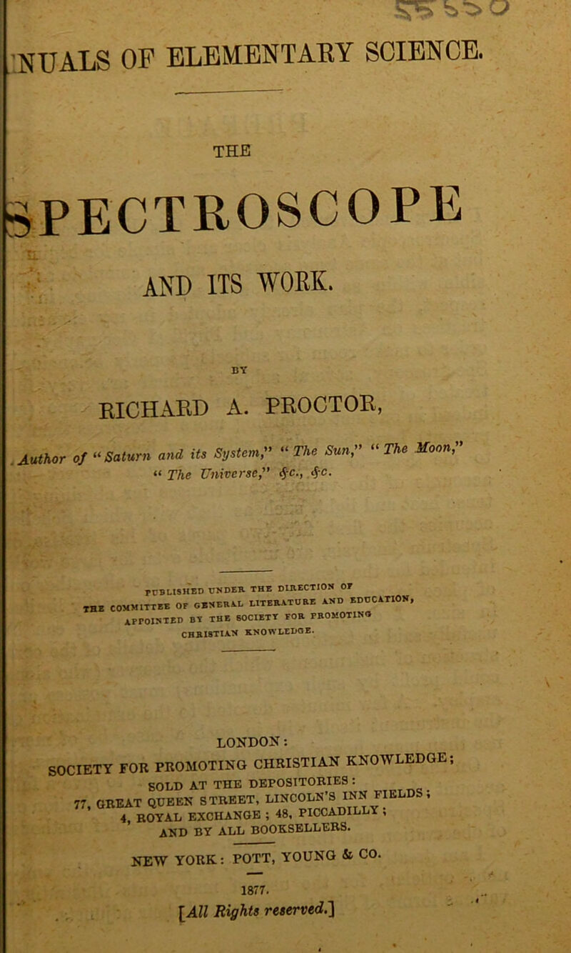 NUALS OF ELEMENTARY SCIENCE. THE SPECTROSCOPE and its work. BY RICHARD A. PROCTOR, Author of “ Saturn and its System ” “ The Sun ,” “ The Moon,” « The Universe,” $c;, <J-c. PUBLISHED UNDER THE DIRECTION 07 THE COMMITTEE OF GENERAL LITERATURE AND EDUCATION, APPOINTED BT THE SOCIETY FOR PROMOTING CHB.I8TIA.N KNOWLEDGE- LONDON s SOCIETY FOR PROMOTING CHRISTIAN KNOWLEDGE; SOLD AT THE DEPOSITORIES : 77, GREAT QUEEN STREET, LINCOLN'S INN FIELDS ; 4, ROYAL EXCHANGE ; 48, PICCADILLY , AND BY ALL BOOKSELLERS. NEW YORK: POTT, YOUNG & CO. 1877. [All Rights reserved.]