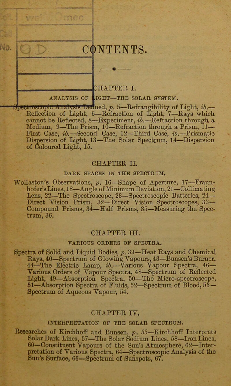 o. CONTENTS. ANALYSIS OF CHAPTER I. ,IGHT—THE SOLAR SYSTEM. Spertroscuylu AiUTySlfi'WUHned, p. 5—Refrangibility of Light, ib.— Reflection of Light, 6—Refraction of Light, 7—Rays which cannot be Reflected, 8—Experiment, ib.—Refraction through a Medium, 9—The Prism, 10—Refraction through a Prism, 11- First Case, ib.—Second Case, 12—Third Case, ib.—Prismatic Dispersion of Light, 13—The Solar Spectrum, 14—Dispersion of Coloured Light, 15. CHAPTER II. DARK SPACES IN THE SPECTRUM. ■Wollaston’s Observations, p. 16—Shape of Aperture, 17—Fraun- hofer’s Lines, 18—Angle of Minimum Deviation, 21—Collimating Lens, 22—The Spectroscope, 23—Spectroscopic Batteries, 24— Direct Yision Prism, 32—Direct Vision Spectroscopes, 33— Compound Prisms, 34—Half Prisms, 35—Measuring the Spec- trum, 36. CHAPTER III. VARIOUS ORDERS OF SPECTRA. Spectra of Solid and Liquid Bodies, p. 39—Heat Rays and Chemical Rays, 40—Spectrum of Glowing Vapours, 43—Bunsen’s Burner, 44—The Electric Lamp, ib.—Various Vapour Spectra, 46— Various Orders of Vapour Spectra, 48—Spectrum of Reflected Light, 49—Absorption Spectra, 50—The Micro-spectroscope, 51—Absorption Spectra of Fluids, 52—Spectrum of Blood, 53 — Spectrum of Aqueous Vapour, 54. CHAPTER IV. INTERPRETATION OF THE SOLAR SPECTRUM. Researches of Kirchhoff and Bunsen, p. 55—KirchhofE Interprets Solar Dark Lines, 57—The Solar Sodium Lines, 58—Iron Lines, 60—Constituent Vapours of the Sun’s Atmosphere, 62—Inter- pretation of Various Spectra, 64—Spectroscopic Analysis of the Sun’s Surface, 66—Spectrum of Sunspots, 67.