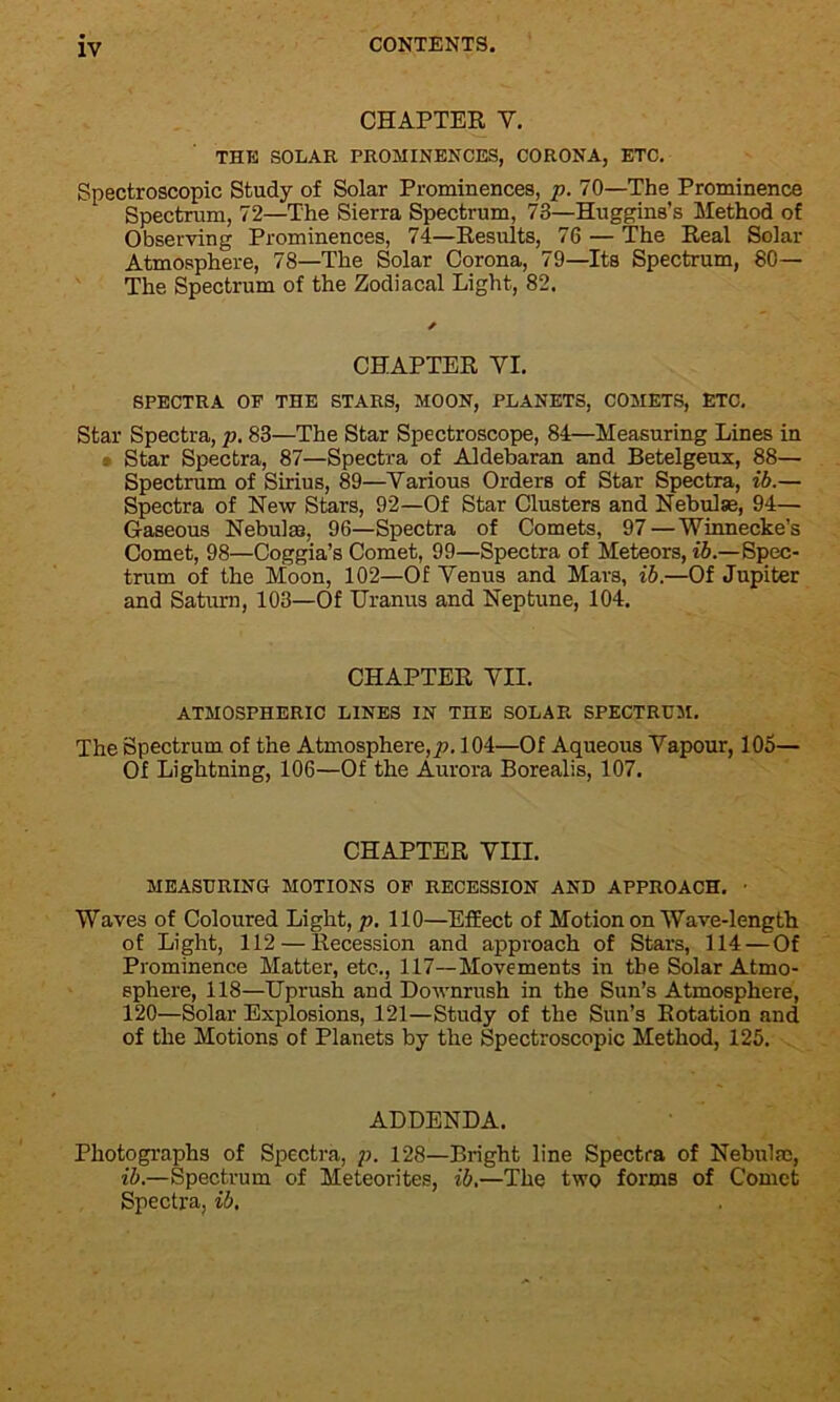 CHAPTER V. THE SOLAR PROMINENCES, CORONA, ETC. Spectroscopic Study of Solar Prominences, p. 70—The Prominence Spectrum, 72—The Sierra Spectrum, 73—Huggins’s Method of Observing Prominences, 74—Results, 76 — The Real Solar Atmosphere, 78—The Solar Corona, 79—Its Spectrum, 80— The Spectrum of the Zodiacal Light, 82. CHAPTER YI. SPECTRA OF THE STARS, MOON, PLANETS, COMETS, ETC. Star Spectra, p. 83—The Star Spectroscope, 84—Measuring Lines in Star Spectra, 87—Spectra of Aldebaran and Betelgeux, 88— Spectrum of Sirius, 89—Yarious Orders of Star Spectra, ib.— Spectra of New Stars, 92—Of Star Clusters and Nebulse, 94— Gaseous Nebulse, 96—Spectra of Comets, 97 — Winnecke’s Comet, 98—Coggia’s Comet, 99—Spectra of Meteors, ib.—Spec- trum of the Moon, 102—Of Yenus and Mars, ib.—Of Jupiter and Saturn, 103—Of Uranus and Neptune, 104. CHAPTER YII. ATMOSPHERIC LINES IN THE SOLAR SPECTRUM. The Spectrum of the Atmosphere,/). 104—Of Aqueous Vapour, 105— Of Lightning, 106—Of the Aurora Borealis, 107. CHAPTER VIII. MEASURING MOTIONS OF RECESSION AND APPROACH. • Waves of Coloured Light, p. 110—Effect of Motion on Wave-length of Light, 112 — Recession and approach of Stars, 114 — Of Prominence Matter, etc., 117—Movements in the Solar Atmo- sphere, 118—Uprush and Downrush in the Sun’s Atmosphere, 120—Solar Explosions, 121—Study of the Sun’s Rotation and of the Motions of Planets by the Spectroscopic Method, 125. ADDENDA. Photographs of Spectra, p. 128—Bright line Spectra of Nebulae, ib.—Spectrum of Meteorites, ib.—The two forms of Comet Spectra, ib.