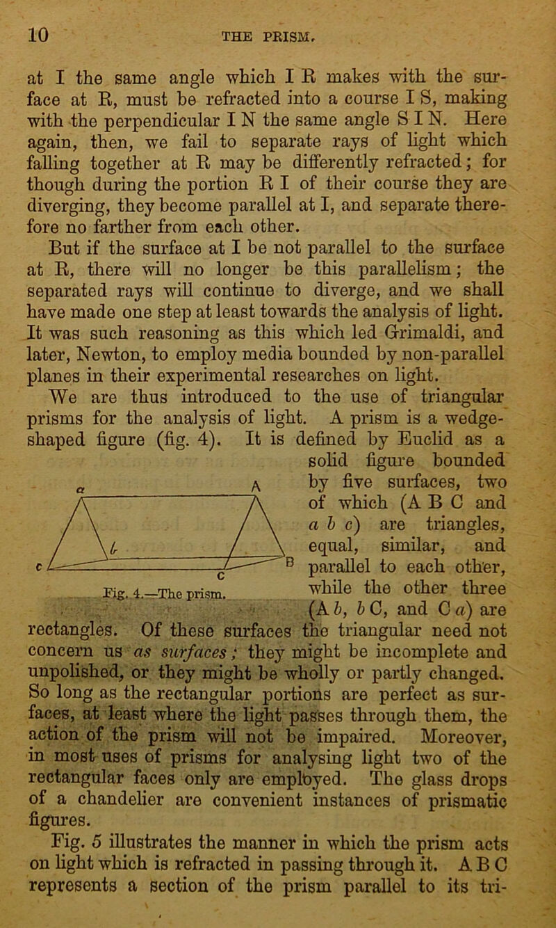 at I the same angle which I R makes with the sur- face at R, must be refracted into a course I S, making with the perpendicular I N the same angle SIN. Here again, then, we fail to separate rays of light which falling together at R may be differently refracted; for though during the portion R I of their course they are diverging, they become parallel at I, and separate there- fore no farther from each other. But if the surface at I be not parallel to the surface at R, there will no longer be this parallelism; the separated rays will continue to diverge, and we shall have made one step at least towards the analysis of light. It was such reasoning as this which led Grimaldi, and later, Newton, to employ media bounded by non-parallel planes in their experimental researches on light. We are thus introduced to the use of triangular prisms for the analysis of light. A prism is a wedge- shaped figure (fig. 4). It is defined by Euclid as a solid figure bounded by five surfaces, two of which (ABC and a b c) are triangles, equal, similar, and B parallel to each other, while the other three _ it (A b, b C, and C a) are rectangles. Of these surfaces the triangular need not concern us as surfaces; they might be incomplete and unpolished, or they might be wholly or partly changed. So long as the rectangular portions are perfect as sur- faces, at least where the light passes through them, the action of the prism will not be impaired. Moreover, in most uses of prisms for analysing light two of the rectangular faces only are employed. The glass drops of a chandelier are convenient instances of prismatic figures. Fig. 5 illustrates the manner in which the prism acts on light which is refracted in passing through it. ABC represents a section of the prism parallel to its tri- Pig. 4.—The prism.