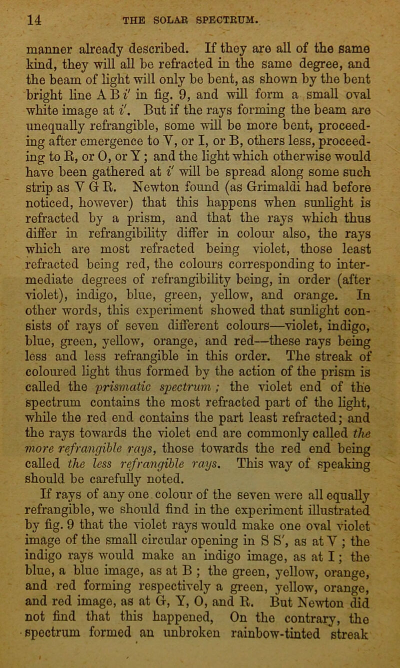 manner already described. If they are all of the same kind, they will all be refracted in the same degree, and the beam of light will only be bent, as shown by the bent bright line A B i' in fig. 9, and will form a small oval white image at i!. But if the rays forming the beam are unequally refrangible, some will be more bent, proceed- ing after emergence to Y, or I, or B, others less, proceed- ing to R, or 0, or Y; and the light which otherwise would have been gathered at i! will be spread along some such strip as V G R. Newton found (as Grimaldi had before noticed, however) that this happens when sunlight is refracted by a prism, and that the rays which thus differ in refrangibility differ in colour also, the rays which are most refracted being violet, those least refracted being red, the colours corresponding to inter- mediate degrees of refrangibility being, in order (after violet), indigo, blue, green, yellow, and orange. In other words, this experiment showed that sunlight con- sists of rays of seven different colours—violet, indigo, blue, green, yellow, orange, and red—these rays being less and less refrangible in this order. The streak of coloured light thus formed by the action of the prism is called the prismatic spectrum ; the violet end of the spectrum contains the most refracted part of the light, while the red end contains the part least refracted; and the rays towards the violet end are commonly called the more refrangible rays, those towards the red end being called the less refrangible rays. This way of speaking should be carefully noted. If rays of any one colour of the seven were all equally refrangible, we should find in the experiment illustrated by fig. 9 that the violet rays would make one oval violet image of the small circular opening in S S', as at Y ; the indigo rays would make an indigo image, as at I; the blue, a blue image, as at B ; the green, yellow, orange, and red forming respectively a green, yellow, orange, and red image, as at G, Y, 0, and R. But Newton did not find that this happened, On the contrary, the ■spectrum formed an unbroken rainbow-tinted streak