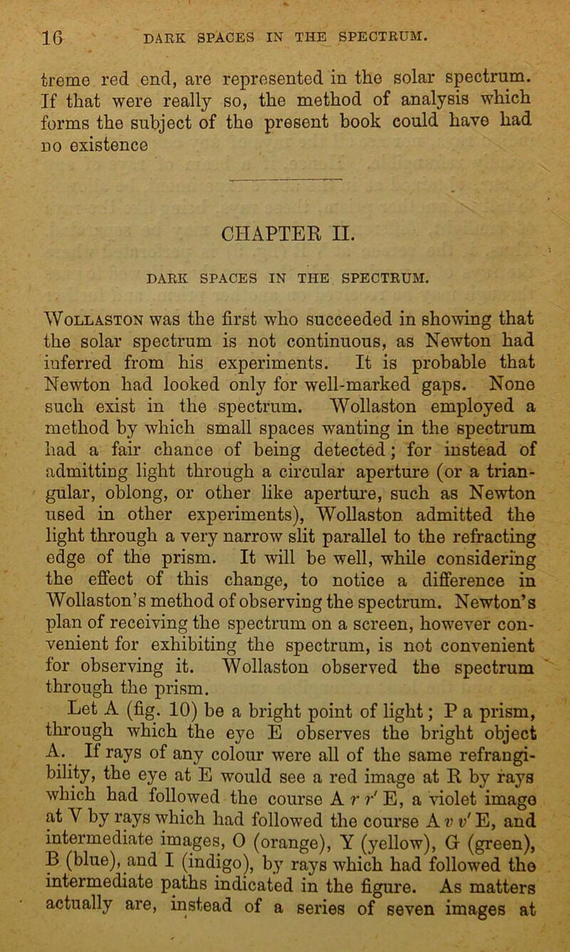 treme red end, are represented in the solar spectrum. If that were really so, the method of analysis which forms the subject of the present book could have had no existence CHAPTER II. DARK SPACES IN THE SPECTRUM. Wollaston was the first who succeeded in showing that the solar spectrum is not continuous, as Newton had inferred from his experiments. It is probable that Newton had looked only for well-marked gaps. None such exist in the spectrum. Wollaston employed a method by which small spaces wanting in the spectrum had a fair chance of being detected; for instead of admitting light through a circular aperture (or a trian- gular, oblong, or other like aperture, such as Newton used in other experiments), Wollaston admitted the light through a very narrow slit parallel to the refracting edge of the prism. It will be well, while considering the effect of this change, to notice a difference in Wollaston’s method of observing the spectrum. Newton’s plan of receiving the spectrum on a screen, however con- venient for exhibiting the spectrum, is not convenient for observing it. Wollaston observed the spectrum through the prism. Let A (fig. 10) be a bright point of light; P a prism, through which the eye E observes the bright object A. If rays of any colour were all of the same refrangi- bility, the eye at E would see a red image at R by rays which had followed the course A r r' E, a violet image at V by rays which had followed the course Ajjv'E, and intermediate images, 0 (orange), Y (yellow), G- (green), B (blue), and I (indigo), by rays which had followed the intermediate paths indicated in the figure. As matters actually are, instead of a series of seven images at