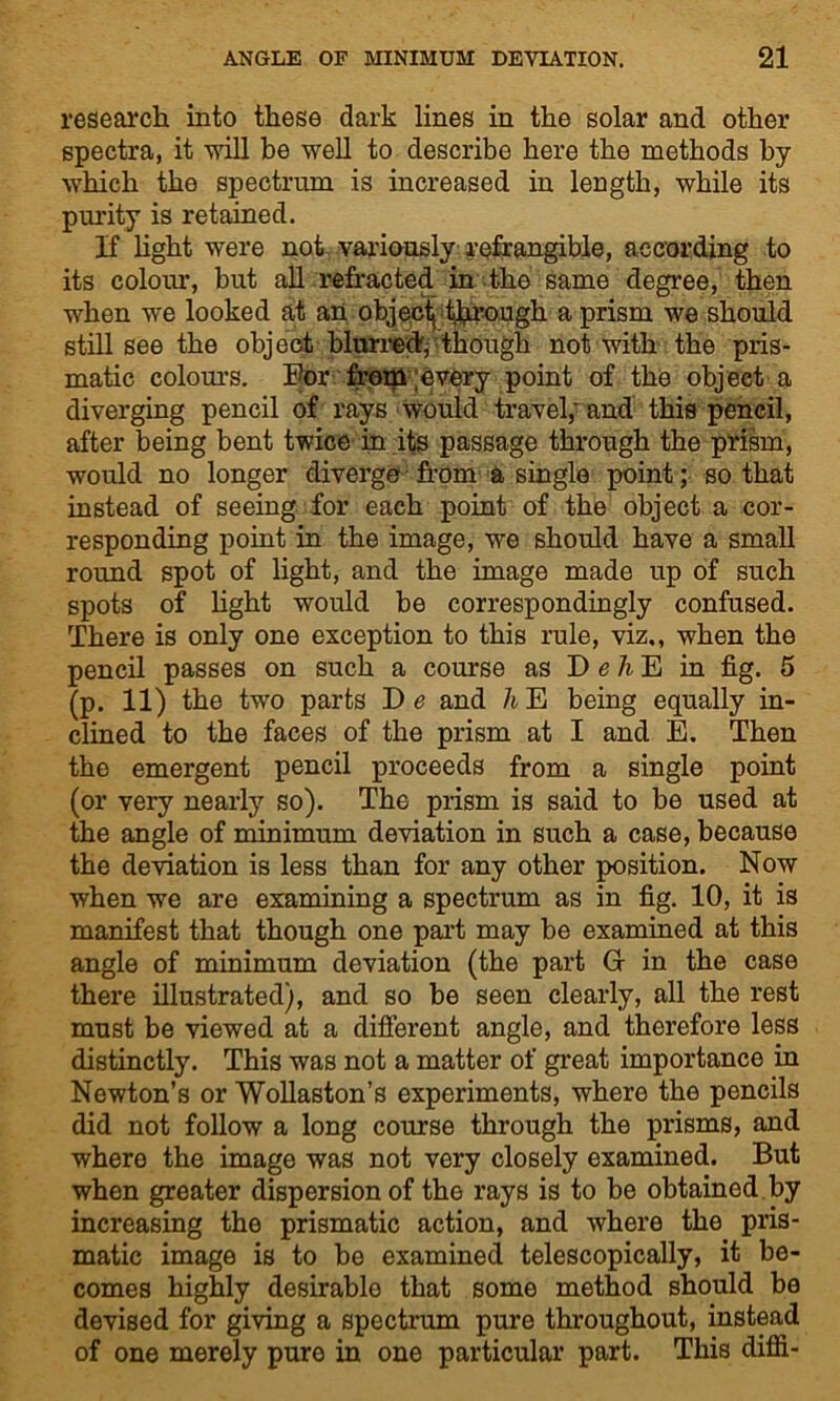 research into these dark lines in the solar and other spectra, it will be well to describe here the methods by which the spectrum is increased in length, while its purity is retained. If light were not variously refrangible, according to its colour, but all refracted in tho same degree, then when we looked at an objecf though a prism we should still see the object blurred, though not with the pris- matic colours. For from;every point of the object a diverging pencil of rays would travel,'and this pencil, after being bent twice in its passage through the prism, would no longer diverge from a single point; so that instead of seeing for each point of the object a cor- responding point in the image, we should have a small round spot of light, and the image made up of such spots of light would be correspondingly confused. There is only one exception to this rule, viz., when the pencil passes on such a course as D e h E in fig. 5 (p. 11) the two parts De and hlEi being equally in- clined to the faces of the prism at I and E. Then the emergent pencil proceeds from a single point (or very nearly so). The prism is said to be used at the angle of minimum deviation in such a case, because the deviation is less than for any other position. Now when we are examining a spectrum as in fig. 10, it is manifest that though one part may be examined at this angle of minimum deviation (the part G in the case there illustrated), and so be seen clearly, all the rest must be viewed at a different angle, and therefore less distinctly. This was not a matter of great importance in Newton’s or Wollaston’s experiments, where the pencils did not follow a long course through the prisms, and where the image was not very closely examined. But when greater dispersion of the rays is to be obtained by increasing the prismatic action, and where the pris- matic image is to be examined telescopically, it be- comes highly desirable that some method should be devised for giving a spectrum pure throughout, instead of one merely pure in one particular part. This difli-