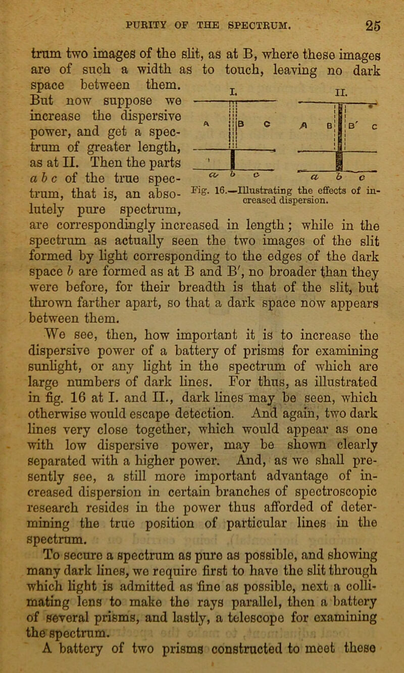 trum two images of the slit, as at B, where these images are of such a width as to touch, leaving no dark space between them. But now suppose we increase the dispersive power, and get a spec- trum of greater length, as at II. Then the parts a b c of the true spec- trum, that is, an abso- Kf?- le.-inustrating the effects of in- lately pare spectrum, are correspondingly increased in length; while in the spectrum as actually seen the two images of the slit formed by light corresponding to the edges of the dark space b are formed as at B and B', no broader than they were before, for their breadth is that of the slit, but thrown farther apart, so that a dark space now appears between them. We see, then, how important it is to increase the dispersive power of a battery of prisms for examining sunlight, or any light in the spectrum of which are large numbers of dark lines. For thus, as illustrated in fig. 16 at I. and II., dark lines may be seen, which otherwise would escape detection. And again, two dark lines very close together, which would appear as one with low dispersive power, may be shown clearly separated with a higher power. And, as we shall pre- sently see, a still more important advantage of in- creased dispersion in certain branches of spectroscopic research resides in the power thus afforded of deter- mining the true position of particular lines in the spectrum. To secure a spectrum as pure as possible, and showing many dark lines, we requiro first to have the slit through which light is admitted as fine as possible, next a colli- mating lens to make the rays parallel, then a battery of several prisms, and lastly, a telescope for examining the spectrum. A battery of two prisms constructed to meet these i. n ■ i ^ ii || B C S CO b o II. | ’ /\ b| | B' c i i i i a h c