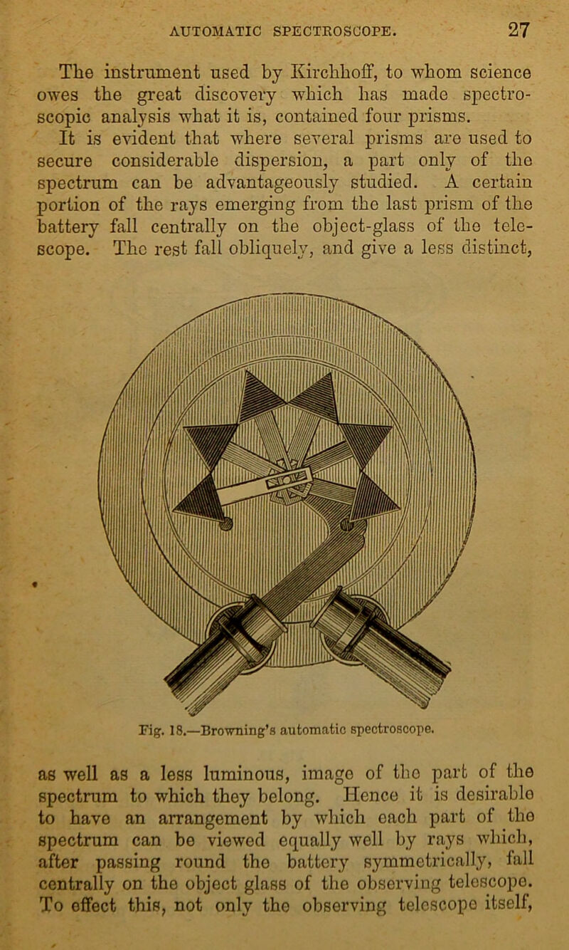 The instrument used by Kirchhoff, to whom science owes the great discovery which has made spectro- scopic analysis what it is, contained four prisms. It is evident that where several prisms are used to secure considerable dispersion, a part only of the spectrum can he advantageously studied. A certain portion of the rays emerging from the last prism of the battery fall centrally on the object-glass of the tele- scope. The rest fall obliquely, and give a less distinct, Fig. 18.—Browning’s automatic spectroscope. as well as a less luminous, imago of tho part of the spectrum to which they belong. Hence it is desirable to have an arrangement by which each part of tho spectrum can be viewed equally well by rays which, after passing round the battery symmetrically, fall centrally on the object glass of the observing telescope. To effect this, not only the observing telcscopo itself,