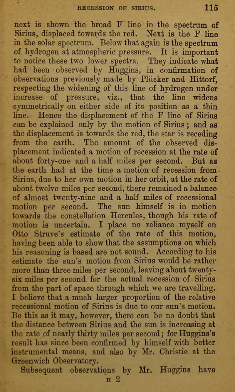 next is shown the broad F line in the spectrum of Sirius, displaced towards the red. Next is the F line in the solar spectrum. Below that again is the spectrum of hydrogen at atmospheric pressure. It is important to notice these two lower spectra. They indicate what had been observed by Huggins, in confirmation of observations previously made by Pliicker and Hittorf, respecting the widening of this line of hydrogen under increase of pressure, viz., that the line widens symmetrically on either side of its position as a thin line. Hence the displacement of the F line of Sirius can be explained only by the motion of Sirius; and as the displacement is towards the red, the star is receding from the earth. The amount of the observed dis- placement indicated a motion of recession at the rate of about forty-one and a half miles per second. But as the earth had at the time a motion of recession from Sirius, due to her own motion in her orbit, at the rate of about twelve miles per second, there remained a balance of almost twenty-nine and a half miles of recessional motion per second. The sun himself is in motion towards the constellation Hercules, though his rate of motion is uncertain. I place no reliance myself on Otto Struve’s estimate of the rate of this motion, having been able to show that the assumptions on which his reasoning is based are not sound. According to his estimate the sun’s motion from Sirius would be rather more than three miles per second, leaving about twenty- six miles per second for the actual recession of Sirius from the part of space through which we are travelling. I believe that a much larger proportion of the relative recessional motion of Sirius is due to our sun’s motion. Be this as it may, however, there can be no doubt that the distance between Sirius and the sun is increasing at the rate of nearly thirty miles per second; for Huggins’s result has since been confirmed by himself with better instrumental means, and also by Mr. Christie at the Greenwich Observatory. Subsequent observations by Mr. Huggins have h 2