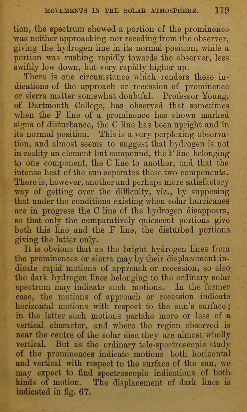 tion, the spectrum showed a portion of the prominence was neither approaching nor receding from the observer, giving the hydrogen line in its normal position, while a portion was rushing rapidly towards the observer, less swiftly low down, but very rapidly higher up. There is one circumstance which renders these in- dications of the approach or recession of prominence or sierra matter somewhat doubtful. Professor Young, of Dartmouth College, has observed that sometimes when the F line of a prominence has shown marked signs of disturbance, the C line has been upright and in its normal position. This is a very perplexing observa- tion, and almost seems to suggest that hydrogen is not in reality an element but compound, the F line belonging to one component, the C line to another, and that the intense heat of the sun separates these two components. There is, however, another and perhaps more satisfactory way of getting over the difficulty, viz., by supposing that under the conditions existing when solar hurricanes are in progress the C line of the hydrogen disappears, so that only the comparatively quiescent portions give both this line and the F line, the disturbed portions giving the latter only. It is obvious that as the bright hydrogen lines from the prominences or sierra may by their displacement in- dicate rapid motions of approach or recession, so also the dark hydrogen lines belonging to the ordinary solar spectrum may indicate such motions. In the former case, the motions of approach or recession indicate horizontal motions with respect to the sun’s surface; in the latter such motions partake more or less of a vertical character, and where the region observed is near the centre of the solar disc, they are almost wholly vertical. But as the ordinary tele-spectroscopic study of the prominences indicate motions both horizontal and vertical with respect to the surface of the sun, wo may expect to find spectroscopic indications of both kinds of motion. The displacement of dark lines is indicated in fig. G7.