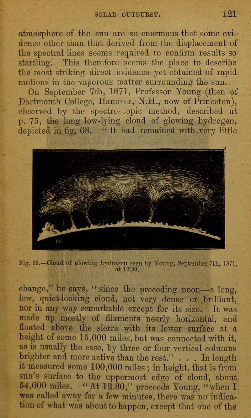 atmosphere of the sun are so enormous that some evi- dence other than that derived from the displacement of the spectral lines seems required to confirm results so startling. This therefore seems the place to describe the most striking direct evidence yet obtained of rapid motions in the vaporous matter surrounding the sun. On September 7th, 1871, Professor Young (then of Dartmouth College, Hanover, N.H., now of Princeton), observed by the spectroscopic method, described at p. 75, the long low-lying cloud of glowing hydrogen, depicted in fig, 68. “ It had remained with very little Fig. G8.—Cloud of gloving hydrogen seen by Young, September 7th, 1871, at 12.30. change,” he says, “ since the preceding noon—a long, low, quiet-looking cloud, not very dense or brilliant, nor in any way remarkable except for its size. It was made up mostly of filaments nearly horizontal, and floated above the sierra with its lower surface at a height of some 15,000 miles, but was connected with it, as is usually the case, by three or four vertical columns brighter and more active than the rest.” ... In length it measured some 100,000 miles ; in height, that is from sun’s surface to the uppermost edge of cloud, about 54,000 miles. “At 12.80,” proceeds Young, “when I was called away for a few minutes, there was no indica- tion of what was about to happen, except that one of the
