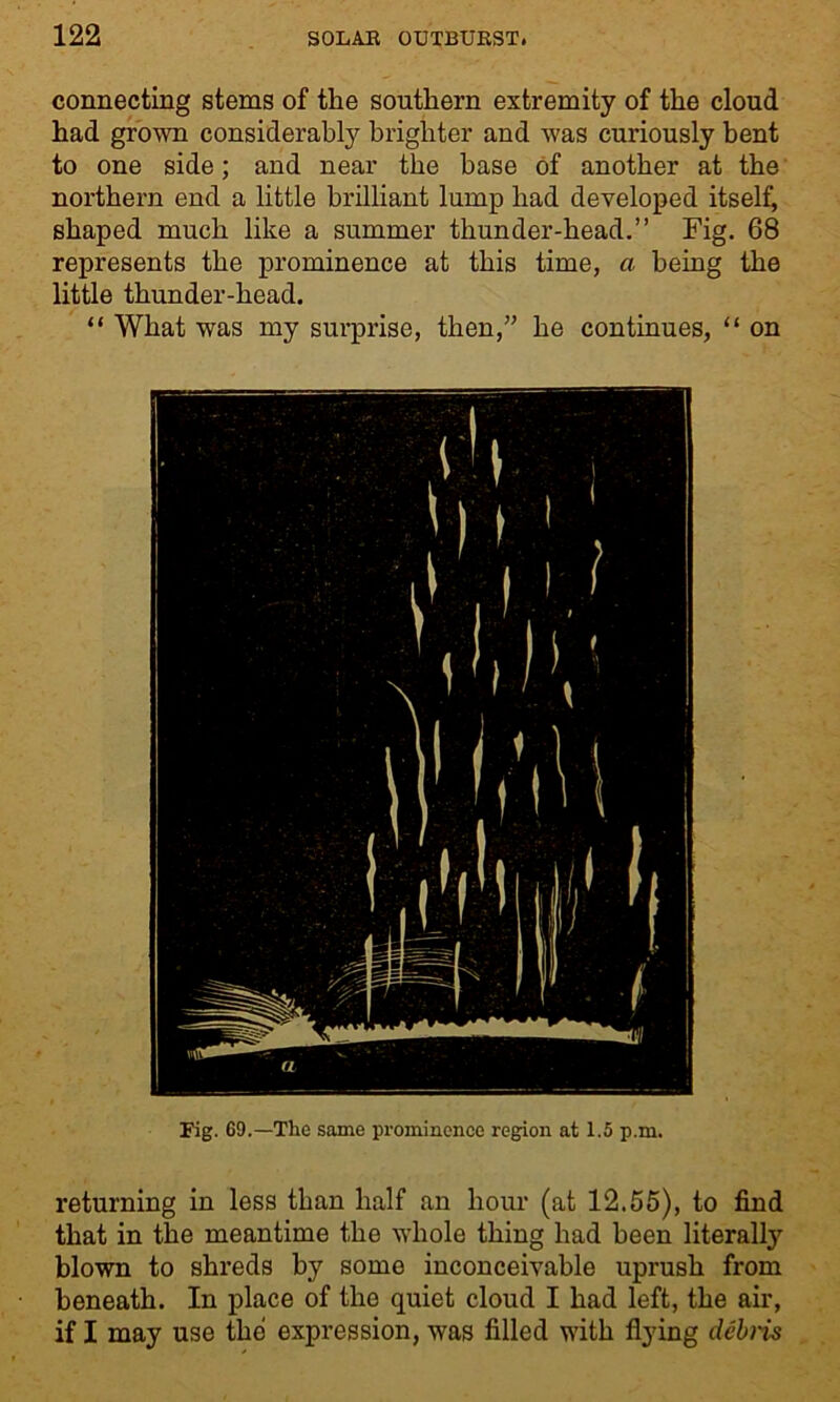 connecting stems of the southern extremity of the cloud had grown considerably brighter and was curiously bent to one side; and near the base of another at the northern end a little brilliant lump had developed itself, shaped much like a summer thunder-head.” Fig. 68 represents the prominence at this time, a being the little thunder-head. “ What was my surprise, then,” he continues, “ on Fig. 69.—The same prominence region at 1.5 p.m. returning in less than half an hour (at 12.55), to find that in the meantime the whole thing had been literally blown to shreds by some inconceivable uprush from beneath. In place of the quiet cloud I had left, the air, if I may use the expression, was filled with flying debris