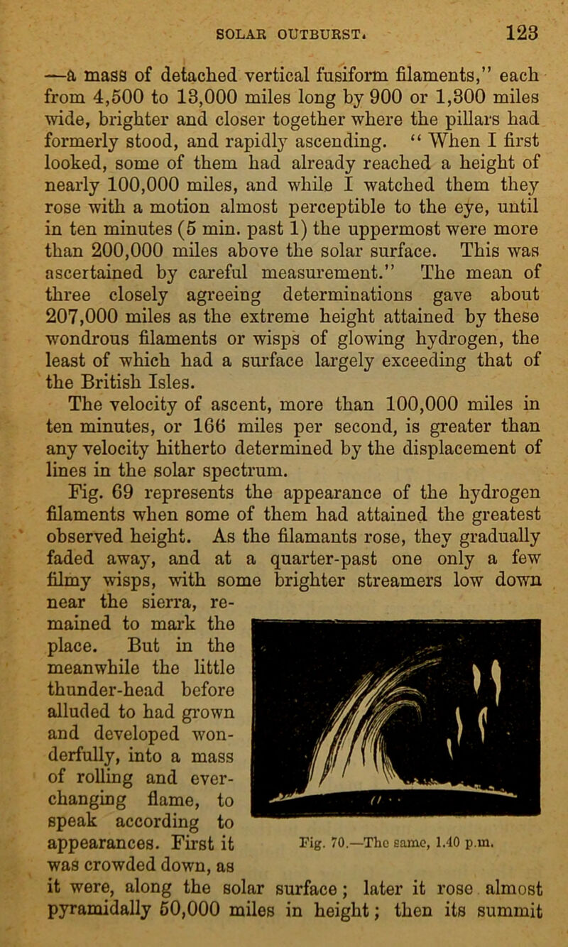 —a mass of detached vertical fusiform filaments,” each from 4,500 to 13,000 miles long by 900 or 1,300 miles wide, brighter and closer together where the pillars had formerly stood, and rapidly ascending. “ When I first looked, some of them had already reached a height of nearly 100,000 miles, and while I watched them they rose with a motion almost perceptible to the eye, until in ten minutes (5 min. past 1) the uppermost were more than 200,000 miles above the solar surface. This was ascertained by careful measurement.” The mean of three closely agreeing determinations gave about 207,000 miles as the extreme height attained by these wondrous filaments or wisps of glowing hydrogen, the least of which had a surface largely exceeding that of the British Isles. The velocity of ascent, more than 100,000 miles in ten minutes, or 166 miles per second, is greater than any velocity hitherto determined by the displacement of lines in the solar spectrum. Fig. 69 represents the appearance of the hydrogen filaments when some of them had attained the greatest observed height. As the filamants rose, they gradually faded away, and at a quarter-past one only a few filmy wisps, with some brighter streamers low down near the sierra, re- mained to mark the place. But in the meanwhile the little thunder-head before alluded to had grown and developed won- derfully, into a mass of rolling and ever- changing flame, to speak according to appearances. First it was crowded down, as it were, along the solar surface; later it rose almost pyramidally 60,000 miles in height; then its summit