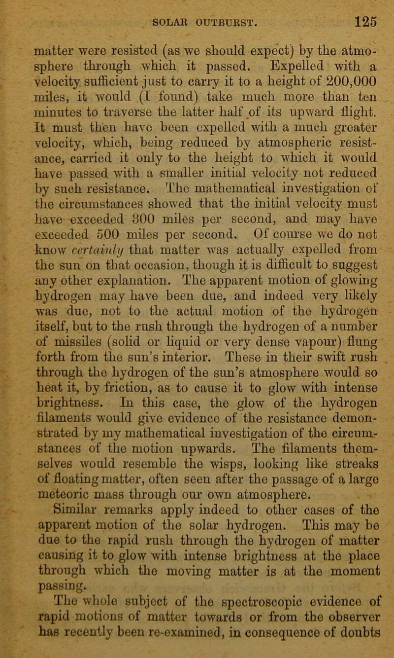 matter were resisted (as we should expect) by the atmo- sphere through which it passed. Expelled with a velocity sufficient just to carry it to a height of 200,000 miles, it would (I found) take much more than ten minutes to traverse the latter half of its upward flight. It must then have been expelled with a much greater velocity, which, being reduced by atmospheric resist- ance, carried it only to the height to which it would have passed with a smaller initial velocity not reduced by such resistance. The mathematical investigation of the circumstances showed that the initial velocity must have exceeded 800 miles per second, and may have exceeded 500 miles per second. Of course we do not know certainly that matter was actually expelled from the sun on that occasion, though it is difficult to suggest any other explanation. The apparent motion of glowing hydrogen may have been due, and indeed very likely was due, not to the actual motion of the hydrogen itself, but to the rush through the hydrogen of a number of missiles (solid or liquid or very dense vapour) flung forth from the sun’s interior. These in their swift rush through the hydrogen of the sun’s atmosphere would so heat it, by friction, as to cause it to glow with intense brightness. In this case, the glow of the hydrogen filaments would give evidence of the resistance demon- strated by my mathematical investigation of the circum- stances of the motion upwards. The filaments them- selves would resemble the wisps, looking like streaks of floating matter, often seen after the passage of a largo meteoric mass through our own atmosphere. Similar remarks apply indeed to other cases of the apparent motion of the solar hydrogen. This may he due to the rapid rush through the hydrogen of matter causing it to glow with intense brightness at tho place through which the moving matter is at the moment passing. The whole subject of the spectroscopic evidence of rapid motions of matter towards or from the observer has recently been re-examined, in consequence of doubts