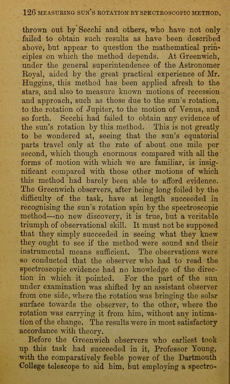 thrown out by Secchi and others, who have not only failed to obtain such results as have been described above, but appear to question the mathematical prin* ciples on which the method depends. At Greenwich, under the general superintendence of the Astronomer Royal, aided by the great practical experience of Mr. Huggins, this method has been applied afresh to the stars, and also to measure known motions of recession and approach, such as those due to the sun’s rotation, to the rotation of Jupiter, to the motion of Venus, and so forth. Secchi had failed to obtain any evidence of the sun’s rotation by this method. This is not greatly to be wondered at, seeing that the sun’s equatorial parts travel only at the rate of about one mile per second, which though enormous compared with all the forms of motion with which we are familiar, is insig- nificant compared with those other motions of which this method had barely been able to afford evidence. The Greenwich observers, after being long foiled by the difficulty of the task, have at length succeeded in recognising the sun’s rotation spin by the spectroscopic method—no new discovery, it is true, hut a veritable triumph of observational skill. It must not be supposed that they simply succeeded in seeing what they knew they ought to see if the method were sound and their instrumental means sufficient. The observations were so conducted that the observer who had to read the spectroscopic evidence had no knowledge of the direc- tion in which it pointed. For the part of the sun under examination was shifted by an assistant observer from one side, where the rotation was bringing the solar surface towards the observer, to the other, where the rotation was carrying it from him, without any intima- tion of the change. The results were in most satisfactory accordance with theory. Before the Greenwich observers who earliest took up this task had succeeded in it, Professor Young, with the comparatively feeble power of the Dartmouth College telescope to aid him, but employing a spectro-