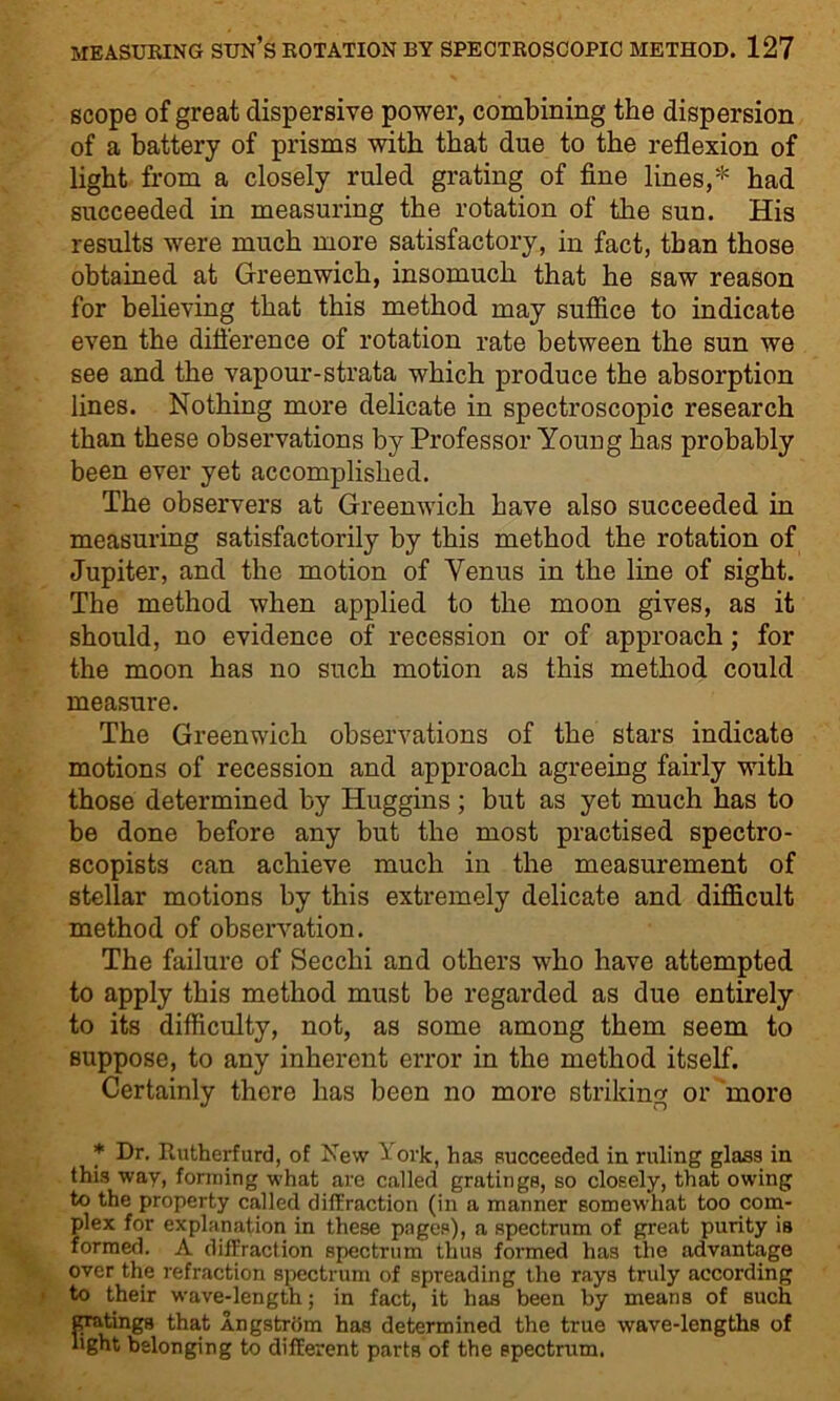 scope of great dispersive power, combining the dispersion of a battery of prisms with that due to the reflexion of light from a closely ruled grating of fine lines,* had succeeded in measuring the rotation of the sun. His results were much more satisfactory, in fact, than those obtained at Greenwich, insomuch that he saw reason for believing that this method may suffice to indicate even the difference of rotation rate between the sun we see and the vapour-strata which produce the absorption lines. Nothing more delicate in spectroscopic research than these observations by Professor Young has probably been ever yet accomplished. The observers at Greenwich have also succeeded in measuring satisfactorily by this method the rotation of Jupiter, and the motion of Venus in the line of sight. The method when applied to the moon gives, as it should, no evidence of recession or of approach; for the moon has no such motion as this method could measure. The Greenwich observations of the stars indicate motions of recession and approach agreeing fairly with those determined by Huggins ; but as yet much has to be done before any but the most practised spectro- scopists can achieve much in the measurement of stellar motions by this extremely delicate and difficult method of observation. The failure of Secchi and others who have attempted to apply this method must be regarded as due entirely to its difficulty, not, as some among them seem to suppose, to any inherent error in the method itself. Certainly there has been no more striking or more * Dr. Rutherfurd, of New ^ork, has succeeded in ruling glass in this way, forming what are called gratings, so closely, that owing to the property called diffraction (in a manner somewhat too com- plex for explanation in these pages), a spectrum of great purity is formed. A diffraction spectrum thus formed has the advantage over the refraction spectrum of spreading the rays truly according to their wave-length; in fact, it has been by means of such gratings that Angstrom has determined the true wave-lengths of light belonging to different parts of the spectrum.