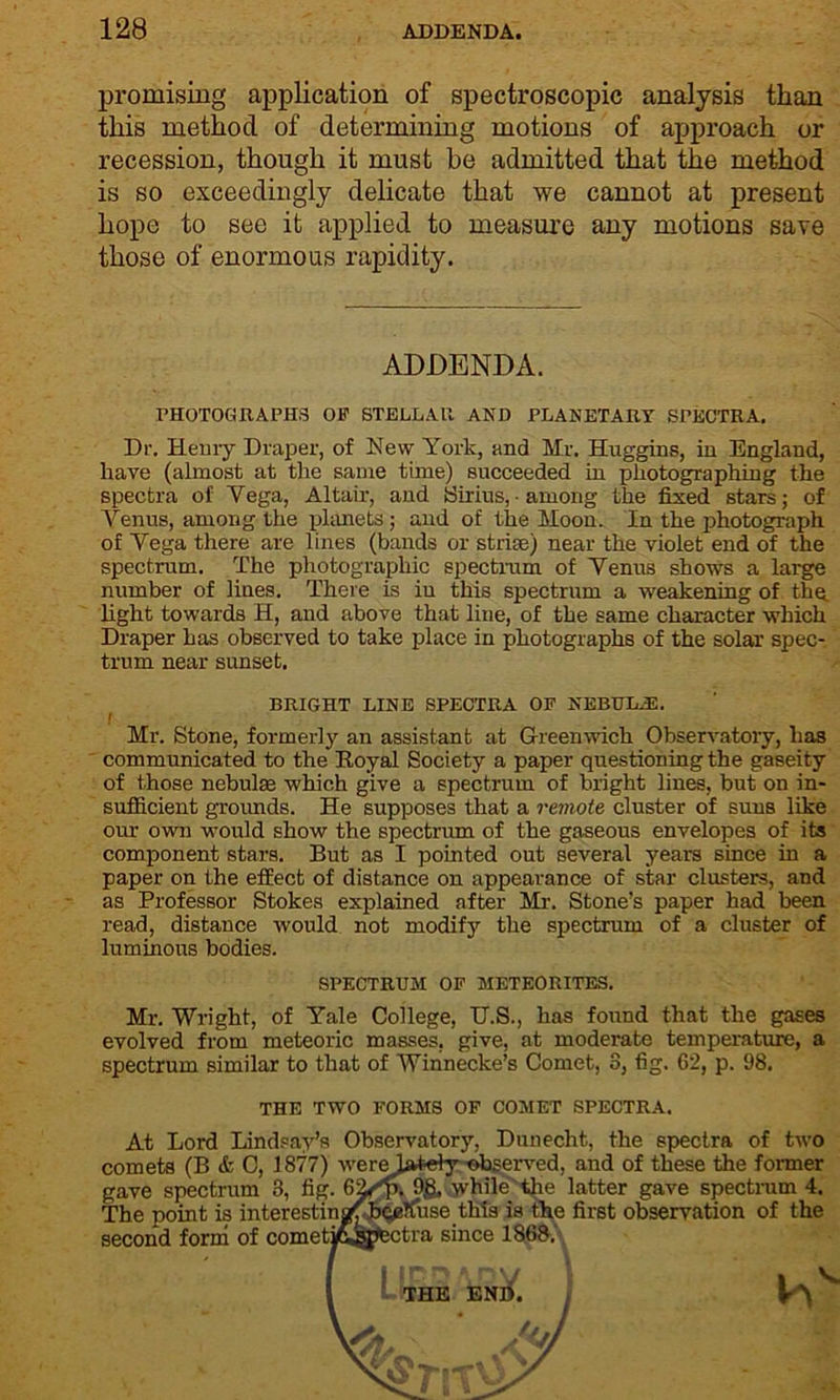 promising application of spectroscopic analysis than this method of determining motions of approach or recession, though it must be admitted that the method is so exceedingly delicate that we cannot at present hope to see it applied to measure any motions save those of enormous rapidity. ADDENDA. PHOTOGRAPHS OP STELLAR AND PLANETARY SPECTRA. Dr. Henry Draper, of New York, and Hr. Huggins, in England, have (almost at the same time) succeeded in photographing the spectra of Vega, Altair, and Sirius, among the fixed stars; of Venus, among the planets; and of the Moon. In the photograph of Vega there are lines (bands or strise) near the violet end of the spectrum. The photographic spectrum of Venus shows a large number of lines. There is in this spectrum a weakening of the. light towards H, and above that line, of the same character which Draper has observed to take place in photographs of the solar spec- trum near sunset. BRIGHT LINE SPECTRA OF NEBULiE. f Mr. Stone, formerly an assistant at Greenwich Observatory, has communicated to the Royal Society a paper questioning the gaseity of those nebulas which give a spectrum of bright lines, but on in- sufficient grounds. He supposes that a remote cluster of suns like our own would show the spectrum of the gaseous envelopes of its component stars. But as I pointed out several years since in a paper on the effect of distance on appearance of star clusters, and as Professor Stokes explained after Mr. Stone’s paper had been read, distance would not modify the spectrum of a cluster of luminous bodies. SPECTRUM OF METEORITES. Mr. Wright, of Yale College, U.S., has found that the gases evolved from meteoric masses, give, at moderate temperature, a spectrum similar to that of Winnecke’s Comet, 3, fig. G2, p. 98. THE TWO FORMS OF COMET SPECTRA. At Lord Lindsay’s Observatory, Dunecht, the spectra of two comets (B & C, 1877) werebWety'observed, and of these the former gave spectrum 3, fig. 6Vf>. 9g, while the latter gave spectrum 4. The point is interestinafhqeKuse this is the first observation of the second form of cometjoistectra since 1868, THE END.