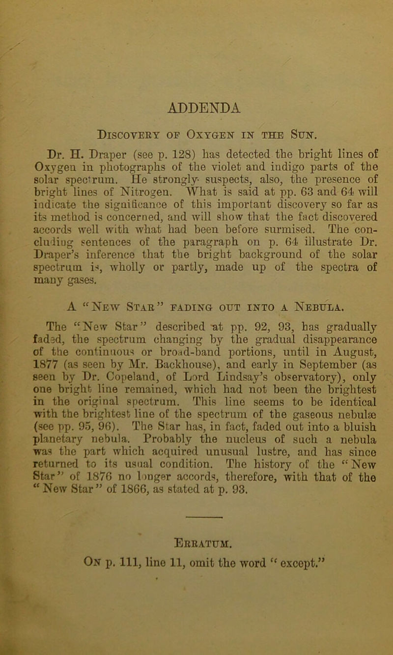 Discovery of Oxygen in the Sun. Dr. H. Draper (see p. 128) lias detected the bright lines of Oxygen in photographs of the violet and indigo parts of the solar spectrum. He strongly- suspects, also, the presence of bright lines of Nitrogen. What is said at pp. 63 and 64 will indicate the significance of this important discovery so far as its method is concerned, and will show that the fact discovered accords well with what had been before surmised. The con- cluding sentences of the paragraph on p. 64 illustrate Dr. Draper’s inference that the bright background of the solar spectrum is, wholly or partly, made up of the spectra of many gases. A “New Star” fading out into a Nebula. The “New Star” described -at pp. 92, 93, has gradually faded, the spectrum changing by the gradual disappearance of the continuous or broad-band portions, until in August, 1877 (as seen by Mr. Backhouse), and early in September (as seen by Dr. Copeland, of Lord Lindsay’s observatory), only one bright line remained, which had not been the brightest in the original spectrum. This line seems to be identical with the brightest line of the spectrum of the gaseous nebulae (see pp. 95, 96). The Star has, in fact, faded out into a bluish planetary nebula. Probably the nucleus of such a nebula was the part which acquired unusual lustre, and has since returned to its usual condition. The history of the “New Star” of 1876 no 1 >uger accords, therefore, with that of the “ New Star” of 1866, as stated at p. 93. Erratum.