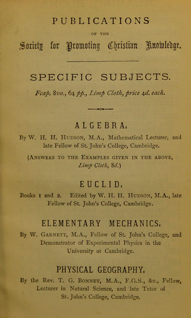 PUBLICATIONS OF THE ffticlrr for frantoling Cljristum SPECIFIC SUBJECTS. Fcap. 8vo., 64 pp., Limp Cloth, price \d. each. ALGEBRA, By W. H. H. Hudson, M.A., Mathematical Lecturer, and late Fellow of St. John’s College, Cambridge. (Answers to the Examples given in the above, Limp Cloth, 8d.) EUCLID, Books I and 2. Edited by W. H. H. Hudson, M.A., late Fellow of St. John’s College, Cambridge. ELEMENTARY MECHANICS. By W. Garnett, M.A., Fellow of St. John’s College, and Demonstrator of Experimental Physics in the University ol Cambridge. PHYSICAL GEOGRAPHY. By the Rev. T. G. Bonney, M.A., F.G.S., &c., Fellow, Lecturer in Natural Science, and late Tutor of St.John’s College, Cambridge.