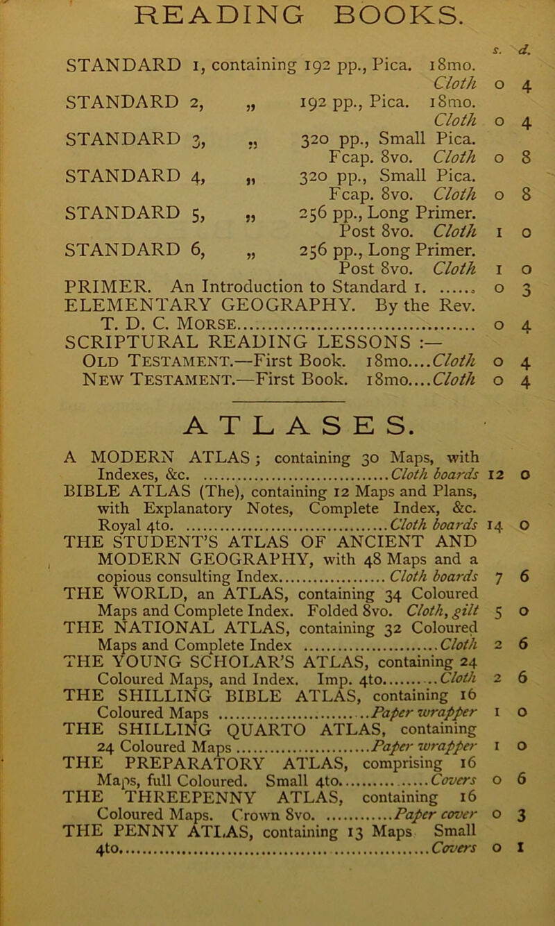 READING BOOKS. s. d. STANDARD L containin g 192 pp., Pica. i8mo. Cloth 0 4 STANDARD 2, 99 192 pp., Pica. iSmo. Cloth 0 4 STANDARD 3> ?3 320 pp., Small Pica. Fcap. 8vo. Cloth 0 8 STANDARD 4, n 320 pp., Small Pica. Fcap. 8vo. Cloth 0 8 STANDARD 5, 53 256 pp., Long Primer. Post 8vo. Cloth 1 0 STANDARD 6, 99 256 pp., Long Primer. Post 8vo. Cloth 1 0 PRIMER. An Introduction to Standard i „ o 3 ELEMENTARY GEOGRAPHY. By the Rev. T. D. C. Morse o a. SCRIPTURAL READING LESSONS Old Testament.—First Book. i8mo....Cloth o 4 New Testament.—First Book. Cloth o 4 ATLASES. A MODERN ATLAS ; containing 30 Maps, with Indexes, &c Cloth boards 12 O BIBLE ATLAS (The), containing 12 Maps and Plans, with Explanatory Notes, Complete Index, &c. Royal 4to Cloth boards 14 O THE STUDENT’S ATLAS OF ANCIENT AND MODERN GEOGRAPHY, with 48 Maps and a copious consulting Index Cloth boards 7 6 THE WORLD, an ATLAS, containing 34 Coloured Maps and Complete Index. Folded 8vo. Cloth, gilt 5 o THE NATIONAL ATLAS, containing 32 Coloured Maps and ComDlete Index Cloth 2 6 THE YOUNG SCHOLAR’S ATLAS, containing 24 Coloured Maps, and Index. Imp. 4to Cloth 2 6 THE SHILLING BIBLE ATLAS, containing 16 Coloured Maps Paper wrapper 1 o THE SHILLING QUARTO ATLAS, containing 24 Coloured Maps Paper wrapper 1 O THE PREPARATORY ATLAS, comprising 16 Maps, full Coloured. Small 4to Covers o 6 THE^ THREEPENNY ATLAS, containing 16 Coloured Maps. Crown 8vo Paper cover o 3 THE PENNY ATI,AS, containing 13 Maps Small 4to Covers o X