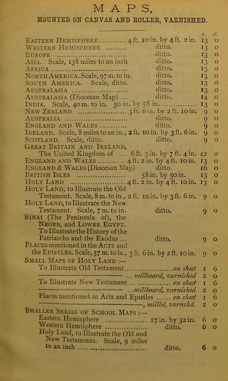 MAPS, MOUNTED ON CANVAS AND ROLLER, VARNISHED. Eastern Hemisphere 4 ft. 10 in. by 4 ft. 2 in. Western Hemisphere ditto. Europe ditto. Asia. Scale, 138 miles to an inch. ditto. Africa ditto. North America. Scale, 97m. to in. ditto. South America. Scale, ditto. ditto. Australasia ditto. Australasia (Diocesan Map) ... ditto. India. Scale, 40 m. to in. 50 in. by 58 in New Zealand 3 ft. 6 in. by 2 ft. 10in. Australia ditto. England and Wales ditto. Ireland. Scale, 8 miles to an in., 2 ft. 10 in. by 3 ft. 6 in. Scotland. Scale, ditto. ditto. Great Britain and Ireland, The United Kingdom of ... 6ft. 3 in. by 7 ft. 4m. England and Wales 4 ft. 2 in. by 4 ft. 10 in. England & Wales (Diocesan Map) ditto. British Isles 58 m. by 50 m. Holy Land 4 ft. 2 in. by 4 ft. 10 in. Holy Land, to Illustrate the Old Testament. Scale, 8 m. to in., 2 ft. 10 in. by 3 ft. bin. Holy Land, tolllustrate the New Testament. Scale, 7 m. to in. ditto. Sinai (The Peninsula of), the Negeb, and Lower Egypt. To Illustrate the History of the Patriarchs and the Exodus ... ditto. Places mentioned in the Acts and the Epistles. Scale, 57 m.to in., 3 ft. 6 in. by 2 ft. 10 in. Small Maps of Holy Land To Illustrate Old Testament on sheet ... millboard, varnished To Illustrate New Testament on sheet ...millboard, varnished Places mentioned in Acts and Epistles on sheet , millbd, varnshd. Smaller Series of School Maps :— Eastern Hemisphere 27 in. by 32 m. Western Hemisphere ditto. Land, to Illustrate the Old and New Testaments. Scale, 9 miles s. d. 13 O 13 o 13 0 13 13 t3 13 13 t4 13 9 9 9 9 9 o 0 O o O O o O o O O O o o o 42 o 13 o 16 13 *3 9 9 9 9 1 2 1 2 1 2 6 o 6 o 6 o 6 o 6 o