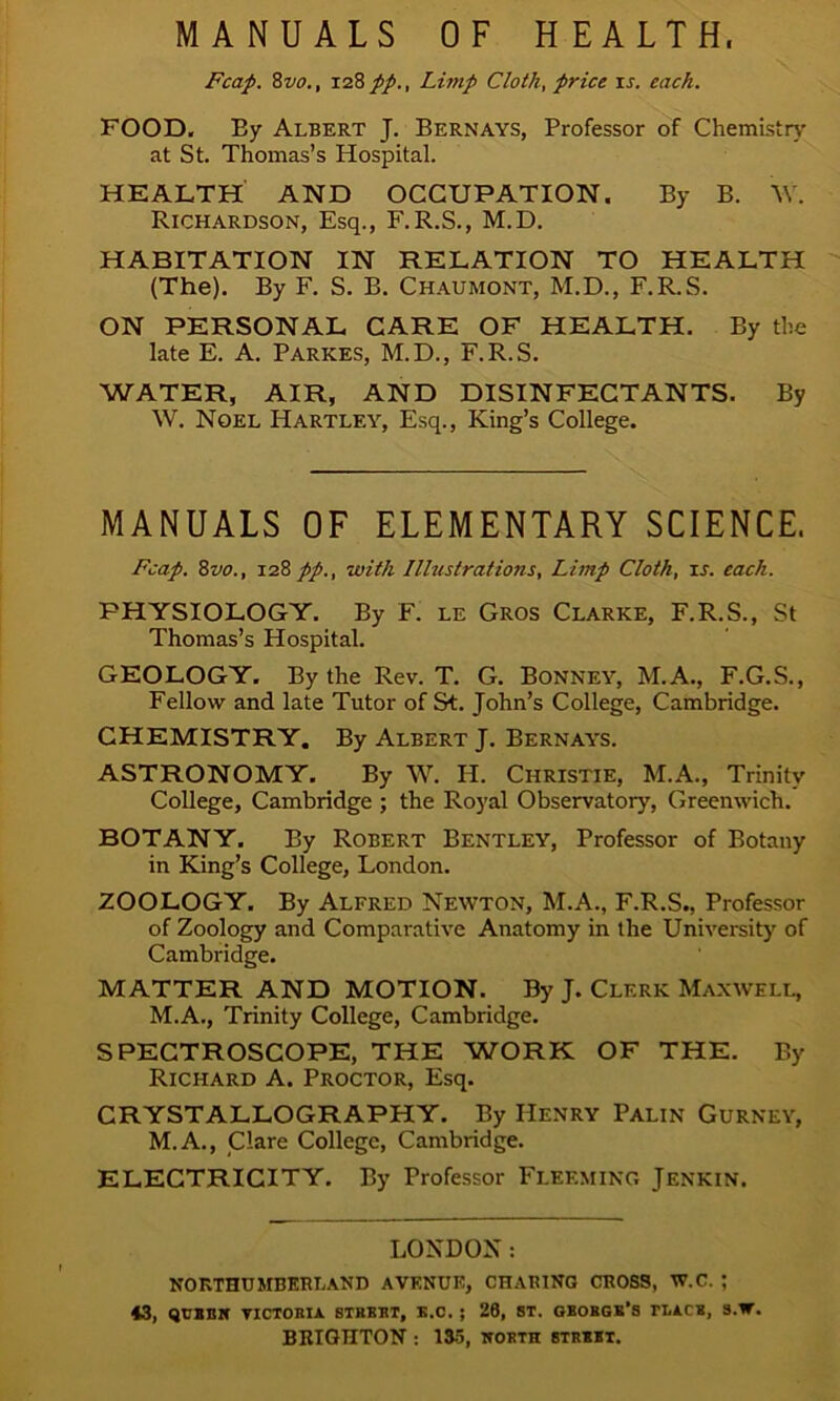 MANUALS OF HEALTH, Fcap. 8vo., 128 pp., Limp Cloth, price is. each. FOOD. By Albert J. Bernays, Professor of Chemistry at St. Thomas’s Hospital. HEALTH AND OCCUPATION. By B. \v. Richardson, Esq., F.R.S., M.D. HABITATION IN RELATION TO HEALTH (The). By F. S. B. Chaumont, M.D., F.R.S. ON PERSONAL CARE OF HEALTH. By the late E. A. Parkes, M.D., F.R.S. WATER, AIR, AND DISINFECTANTS. By W. Noel Hartley, Esq., King’s College. MANUALS OF ELEMENTARY SCIENCE. Fcap. 8vo., 128 pp., with Illustrations, Limp Cloth, is. each. PHYSIOLOGY. By F. le Gros Clarke, F.R.S., St Thomas’s Hospital. GEOLOGY, By the Rev. T. G. Bonney, M.A., F.G.S., Fellow and late Tutor of St. John’s College, Cambridge. CHEMISTRY. By Albert J. Bernays. ASTRONOMY. By W. IP. Christie, M.A., Trinity College, Cambridge ; the Royal Observatory, Greenwich. BOTANY. By Robert Bentley, Professor of Botany in King’s College, London. ZOOLOGY. By Alfred Newton, M.A., F.R.S., Professor of Zoology and Comparative Anatomy in the University of Cambridge. MATTER AND MOTION. By J. Clerk Maxwell, M.A., Trinity College, Cambridge. SPECTROSCOPE, THE WORK OF THE. By Richard A. Proctor, Esq. CRYSTALLOGRAPHY. By Henry Palin Gurney, M.A., Clare College, Cambridge. ELECTRICITY. By Professor Fleemino Jenkin. LONDON: NORTHUMBERLAND AVENUE, CHABING CROSS, W.C. ; 43, qvBBir victoria strkrt, h.c. ; 26, st. gborgk’s tracr, s.ir. BRIGHTON : 135, north strrbt.