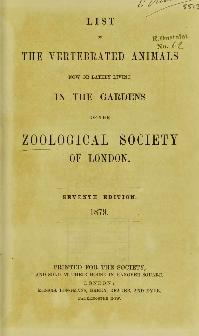 LIST OP E.OnMnlot No. &t. THE VERTEBRATED ANIMALS NOW OE LATELY LIVING IN THE GAEDENS OF THE ZOOLOGICAL SOCIETY  OF LONDON. SEVENTH EDITION. 1879. PRINTED FOR THE SOCIETY, AND SOLD AT TIIEIE HOUSE IN TIANOVEE SQUAEE. LONDON: MESSES. LONGMANS, GEEEN, EEADEE, AND DYEE, PATE11NOSTER ROW.