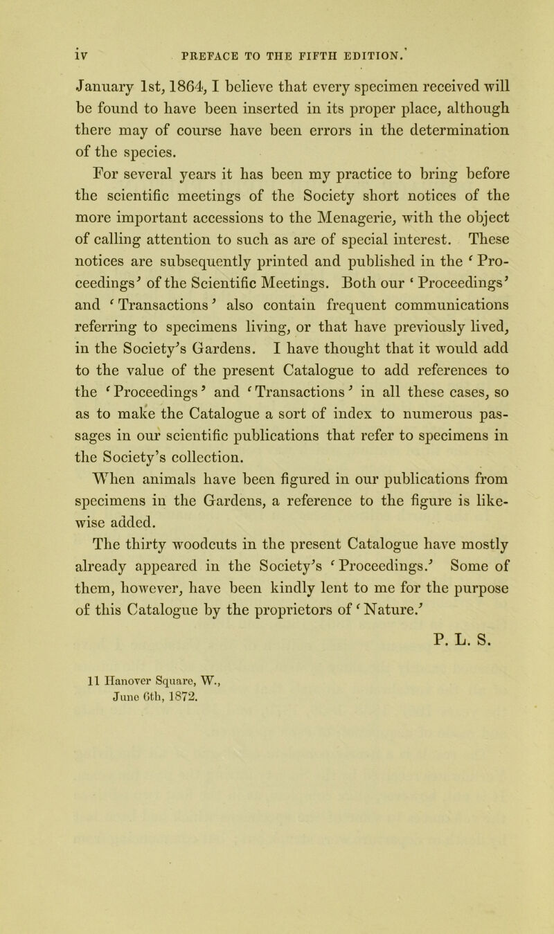 January 1st, 1864,1 believe that every specimen received will be found to have been inserted in its proper place, although there may of course have been errors in the determination of the species. For several years it has been my practice to bring before the scientific meetings of the Society short notices of the more important accessions to the Menagerie, with the object of calling attention to such as are of special interest. These notices are subsequently printed and published in the ‘ Pro- ceedings^ of the Scientific Meetings. Both our ‘ Proceedings’ and f Transactions’ also contain frequent communications referring to specimens living, or that have previously lived, in the Society’s Gardens. I have thought that it would add to the value of the present Catalogue to add references to the f Proceedings * and ‘ Transactions 3 in all these cases, so as to make the Catalogue a sort of index to numerous pas- sages in our scientific publications that refer to specimens in the Society’s collection. When animals have been figured in our publications from specimens in the Gardens, a reference to the figure is like- wise added. The thirty woodcuts in the present Catalogue have mostly already appeared in the Society’s f Proceedings.’ Some of them, however, have been kindly lent to me for the purpose of this Catalogue by the proprietors of f Nature.’ P. L. S. 11 Hanover Square, W., June Gtb, 1872.