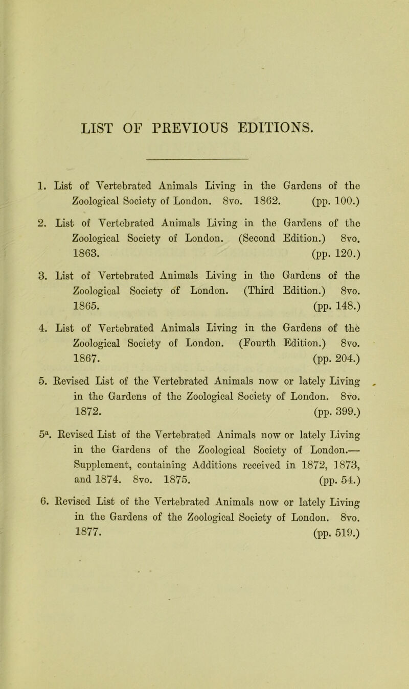 LIST OF PREVIOUS EDITIONS. 1. List of Vertebrated Animals Living in the Gardens of the Zoological Society of London. 8vo. 1862. (pp. 100.) 2. List of Yertcbrated Animals Living in the Gardens of the Zoological Society of London. (Second Edition.) 8vo. 1863. (pp. 120.) 3. List of Vertebrated Animals Living in the Gardens of the Zoological Society of London. (Third Edition.) 8vo. 1865. (pp. 148.) 4. List of Vertebrated Animals Living in the Gardens of the Zoological Society of London. (Fourth Edition.) 8vo. 1867. (pp. 204.) 5. Revised List of the Vertebrated Animals now or lately Living in the Gardens of the Zoological Society of London. 8vo. 1872. (pp. 399.) 5a. Revised List of the Vertebrated Animals now or lately Living in tho Gardens of the Zoological Society of London.— Supplement, containing Additions received in 1872, 1873, and 1874. 8vo. 1875. (pp. 54.) 6. Revised List of the Vertebrated Animals now or lately Living in the Gardens of the Zoological Society of London. 8vo. 1877. (pp. 519.)