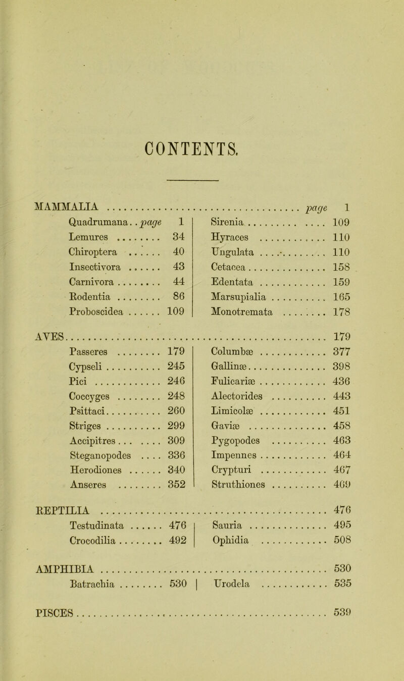 CONTENTS. MAMMALIA page 1 Qnadrumana.. page 1 Sirenia 109 Lemures „ 34 Hvraces 110 Chiroptera 40 TTngulata ...... 110 Insectiyora .. . . . . 43 Cetacea 158 Carnivora 44 Edentata ...... 159 Rodentia 86 Marsupialia .... 165 Proboscidea 109 Monotremata . . 178 AYES 179 Passeres 179 Columbae 377 Cypseli 245 Gallinse 398 Pici 246 Fulicariac 436 Coccyges 248 Alectorides .... 443 Psittaci 260 Limicolae 451 Striges 299 Gavise 458 Accipitres 309 Pygopodes .... 463 Steganopodes .... 336 Impennes 464 Herodiones 340 Crypturi 467 Anseres 352 Strnthiones . . . . 469 KEPTILIA 476 Testudinata 476 Sauria 495 Crocodilia 492 Ophidia 508 AMPHIBIA 530 Batrachia 530 Urodela 535 PISCES 539