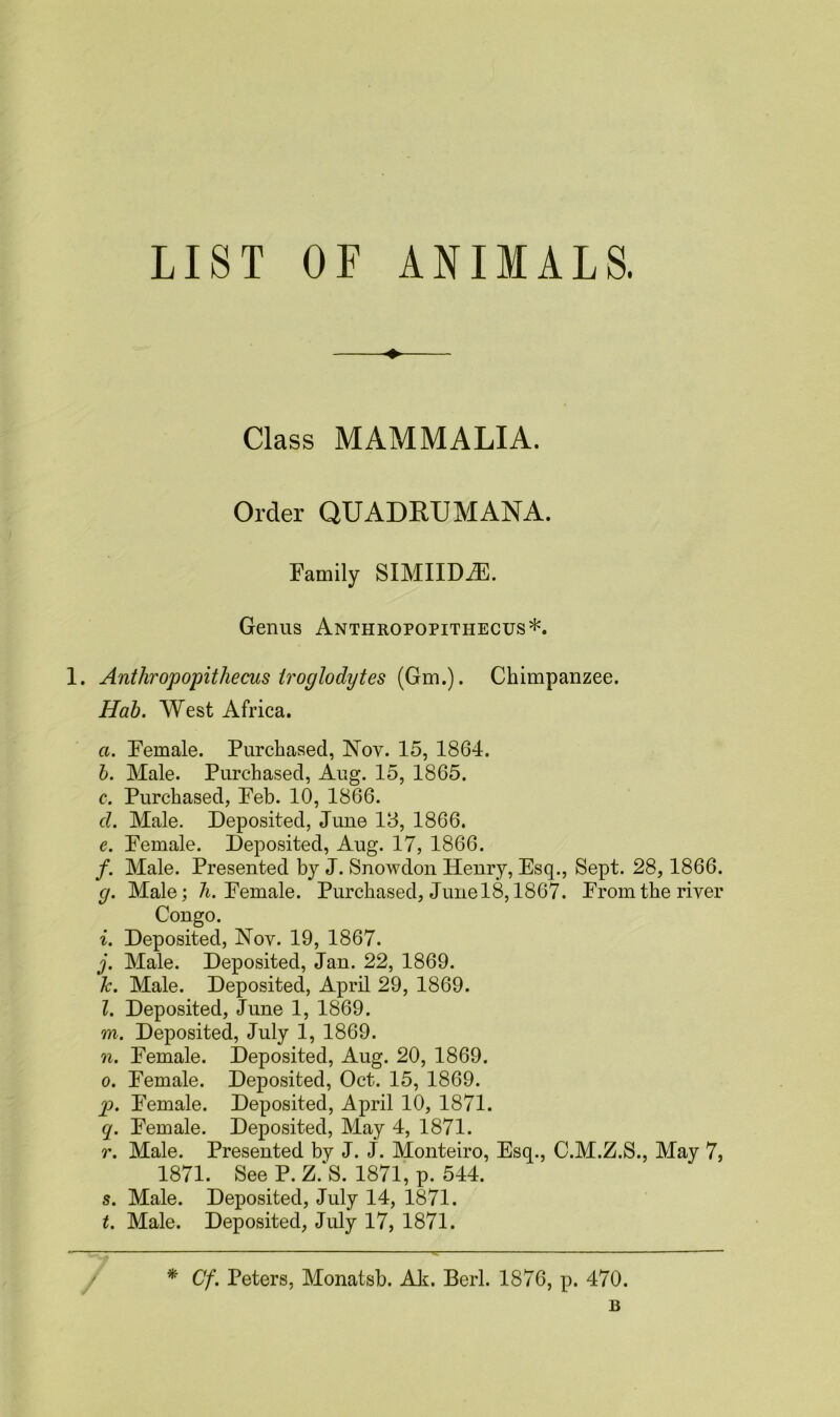 LIST OF ANIMALS. Class MAMMALIA. Order QUADRUMANA. Family SIMIIDAE. Genus Anthropopithecus*. 1. Ant hr op opit he cus troglodytes (Gm.). Chimpanzee. Hah. West Africa. a. Female. Purchased, Nov. 15, 1864. b. Male. Purchased, Aug. 15, 1865. c. Purchased, Feb. 10, 1866. d. Male. Deposited, June 18, 1866. e. Female. Deposited, Aug. 17, 1866. /. Male. Presented by J. Snowdon Henry, Esq., Sept. 28, 1866. g. Male; h. Female. Purchased, Junel8,1867. From the river Congo. i. Deposited, Nov. 19, 1867. j. Male. Deposited, Jan. 22, 1869. 1c. Male. Deposited, April 29, 1869. l. Deposited, June 1, 1869. m. Deposited, July 1, 1869. n. Female. Deposited, Aug. 20, 1869. o. Female. Deposited, Oct. 15, 1869. p. Female. Deposited, April 10, 1871. q. Female. Deposited, May 4, 1871. r. Male. Presented by J. J. Monteiro, Esq., C.M.Z.S., May 7, 1871. See P. Z. S. 1871, p. 544. s. Male. Deposited, July 14, 1871. t. Male. Deposited, July 17, 1871. * Cf. Peters, Monatsb. Ak. Berl. 1876, p. 470. B