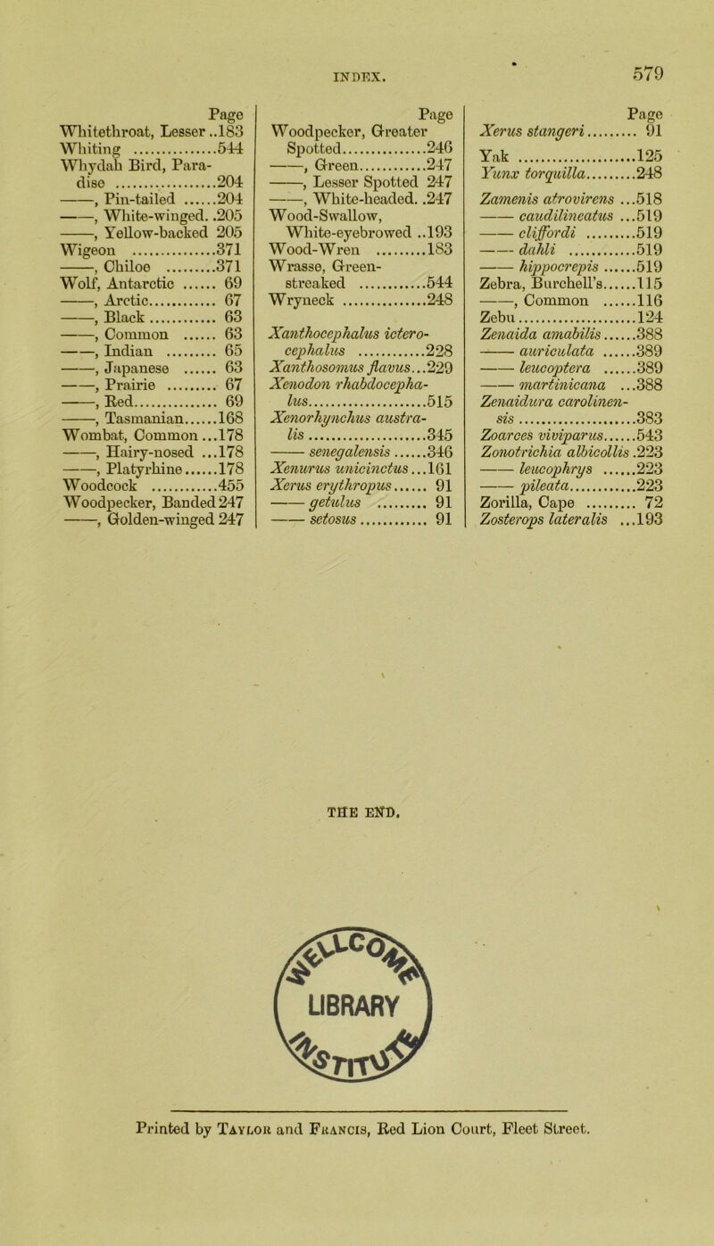 Page Whitethroat, Lesser ..183 Whiting 544 Whydah Bird, Para- dise 204 , Pin-tailed 204 , White-winged. .205 , Yellow-backed 205 Wigeon 371 , Chiloe 371 Wolf, Antarctic 69 , Arctic 67 , Black 63 , Common 63 , Indian 65 , Japanese 63 , Prairie 67 , Bed 69 , Tasmanian 168 Wombat, Common...178 , Hairy-nosed ...178 , Platyrhine 178 Woodcock 455 Woodpecker, Banded 247 , Golden-winged 247 Page Woodpecker, Greater Spotted 246 , Green 247 , Lesser Spotted 247 , White-headed. .247 W ood-S wallow, White-eyebrowed ..193 W ood-W ren 183 Wrasse, Green- streaked 544 Wryneck 248 Xcinthocephcilus ictero- ceplialus 228 Xanthosomus flavus.. .229 Xenodon rhabdocepha- lus 515 Xenorhynchus austra- lis 345 senegalensis 346 Xenurus unicinctus... 161 Xcrus erythropus 91 getulus 91 setosus 91 Page Xerus stangeri ... 91 Yak ...125 Yunx torquilla ...248 Zamenis atrovirens ...518 caudilincatus ...519 cliffbrdi ...519 dalili ...519 hippocrepis ... Zebra, BurchelTs... ...519 ...115 , Common ... ...116 Zebu ...124 Zenaida aviabilis... ...388 auricitlata ... ...389 leucoptera ... ...389 martinicana ...388 Zenaidura carolinen- sis 383 Zoarces viviparus 543 Zonotrichia albicollis .223 leucopkrys 223 pileata 223 Zorilla, Cape 72 Zosterops lateralis ... 193 THE EK'D. Printed by Taylou and Francis, Rod Lion Court, Fleet Street.