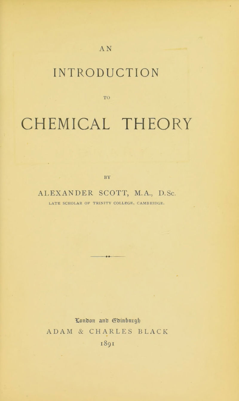 AN INTRODUCTION CHEMICAL THEORY BY ALEXANDER SCOTT, M.A., D.Sc. LATE SCHOLAR OF TRINITY COLLEGE, CAMBRIDGE. IContion anil (IFlfinburgl) ADAM & CHARLES BLACK 1891