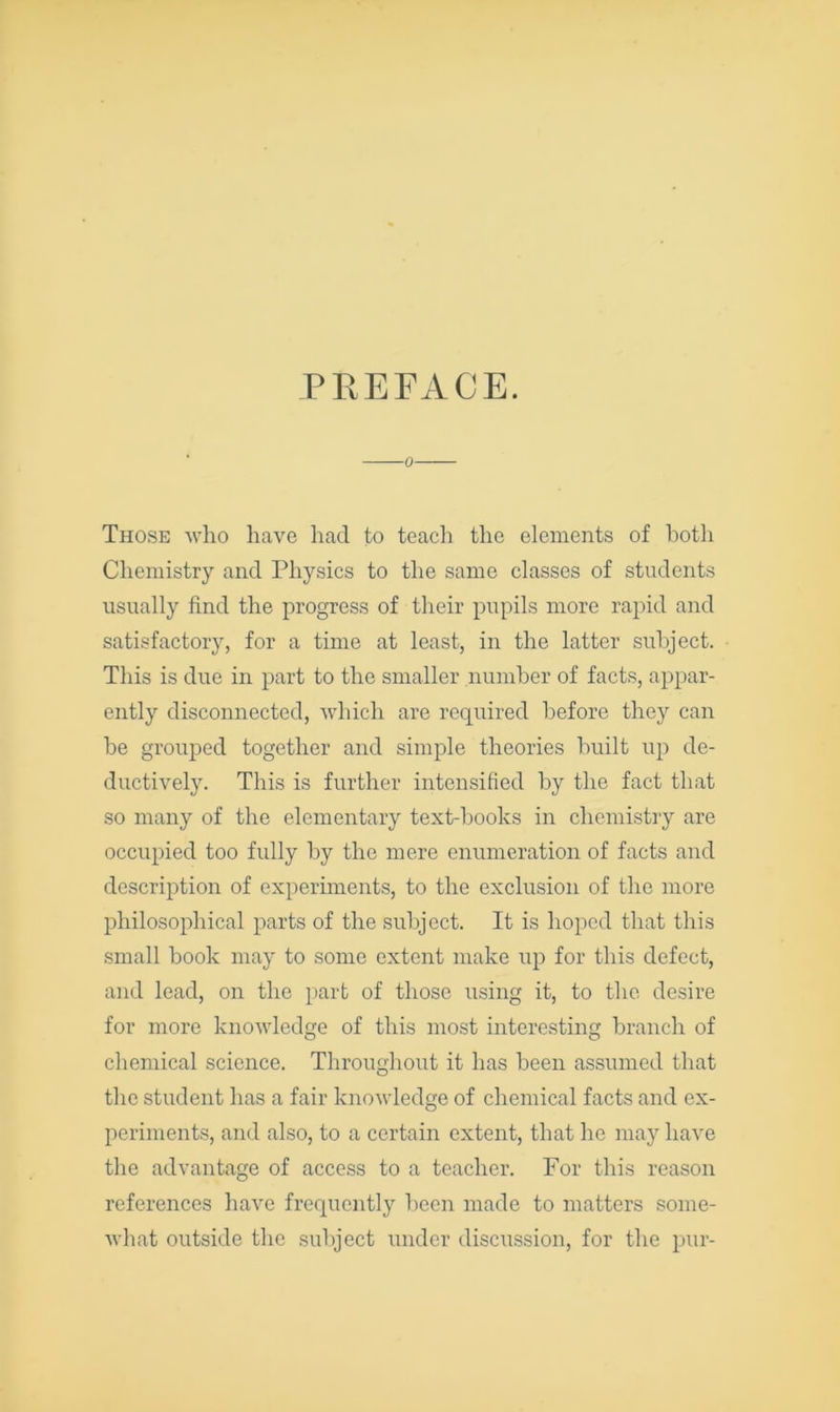 PHEFACE. 0 Those who have had to teacli the elements of both Chemistry and Physics to the same classes of students usually find the progress of their pupils more rapid and satisfactory, for a time at least, in the latter subject. This is due in part to the smaller number of facts, appar- ently disconnected, which are required before they can he grouped together and simple theories built up de- ductively. This is further intensified by the fact that so many of the elementary text-books in chemistry are occupied too fully by the mere enumeration of facts and description of experiments, to the exclusion of the more philosophical parts of the subject. It is hoped that this small book may to some extent make up for this defect, and lead, on the part of those using it, to the desire for more knowledge of this most interesting branch of chemical science. Throughout it has been assumed that the student has a fair knowledge of chemical facts and ex- periments, and also, to a certain extent, that he may have the advantage of access to a teacher. For this reason references have frequently been made to matters some- what outside the subject under discussion, for the pur-