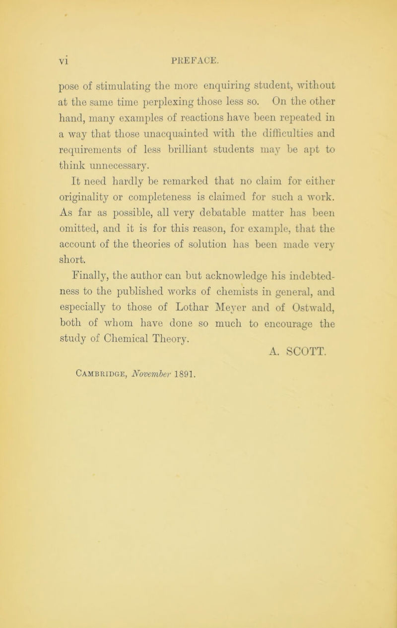 poso of stimulating the more enquiring student, without at the same time perplexing those less so. On the other hand, many examples of reactions have been repeated in a way that those unacquainted with the difficulties and re(piirements of less brilliant students may be apt to think unnecessary. It need hardly be remarked that no claim for either originality or completeness is claimed for .such a work. As far as possible, all very debatable matter has been omitted, and it is for this reason, for example, that the account of the theories of solution has been made very short. Finally, the author can but acknowledge his indebted- ness to the published works of chemists in general, and especially to those of Lothar IMeyer and of Ostwald, both of whom have done so much to encourage the study of Chemical Theory. A. SCOTT. Cambridge, Noveviber 1891.