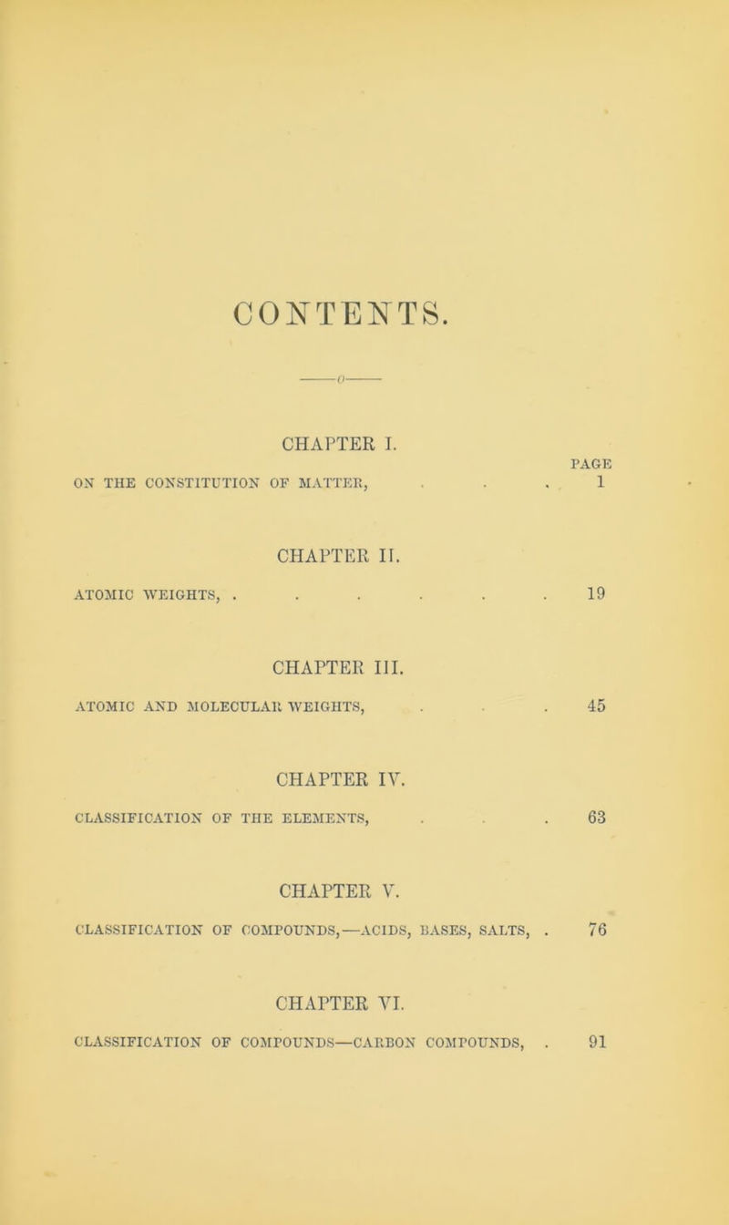 CONTENTS 0 CHAPTER I. PAGE ON THE CONSTITUTION OF MATTER, ... 1 CHAPTER II. ATOMIC WEIGHTS, . . . . .19 CPIAPTER III. ATOMIC AND MOLECULAR WEIGHTS, .45 CHAPTER lY. CLASSIFICATION OF THE ELEMENTS, .63 CHAPTER Y. CLASSIFICATION OF COMPOUNDS,—ACIDS, BASES, SALTS, . 76 CHAPTER YI. CLASSIFICATION OF COMPOUNDS—CARBON COMPOUNDS, 91