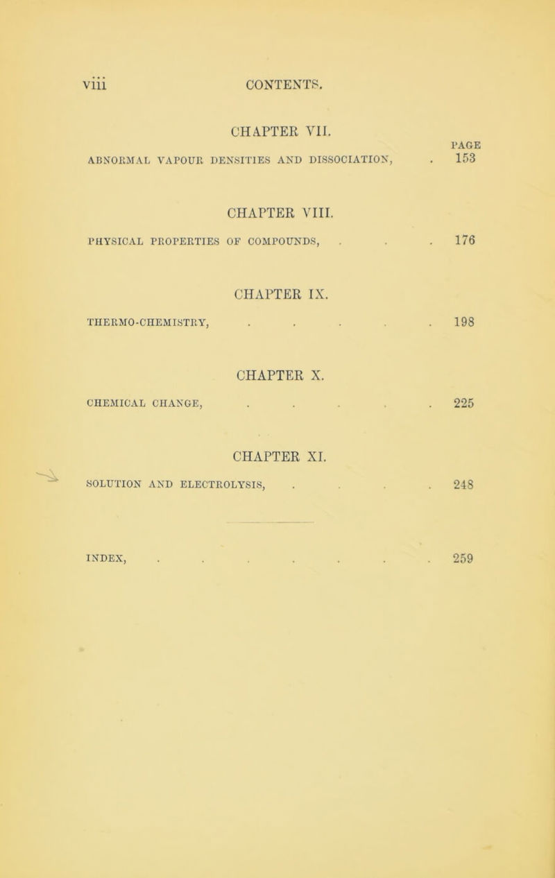 CHAPTER Yll. PAGE ABNORMAL VAPOUR DENSITIES AND DISSOCIATION, . 153 CHAPTER VIII. PHYSICAL PROPERTIES OF COMPOUNDS, . . .176 CHAPTER IX. THERMO-CHEMISTRY, . . . .198 CHAPTER X. CHEMICAL CHANGE, .... 225 CHAPTER XI. .SOLUTION AND ELECTROLY’SIS, .... 248 INDEX 259