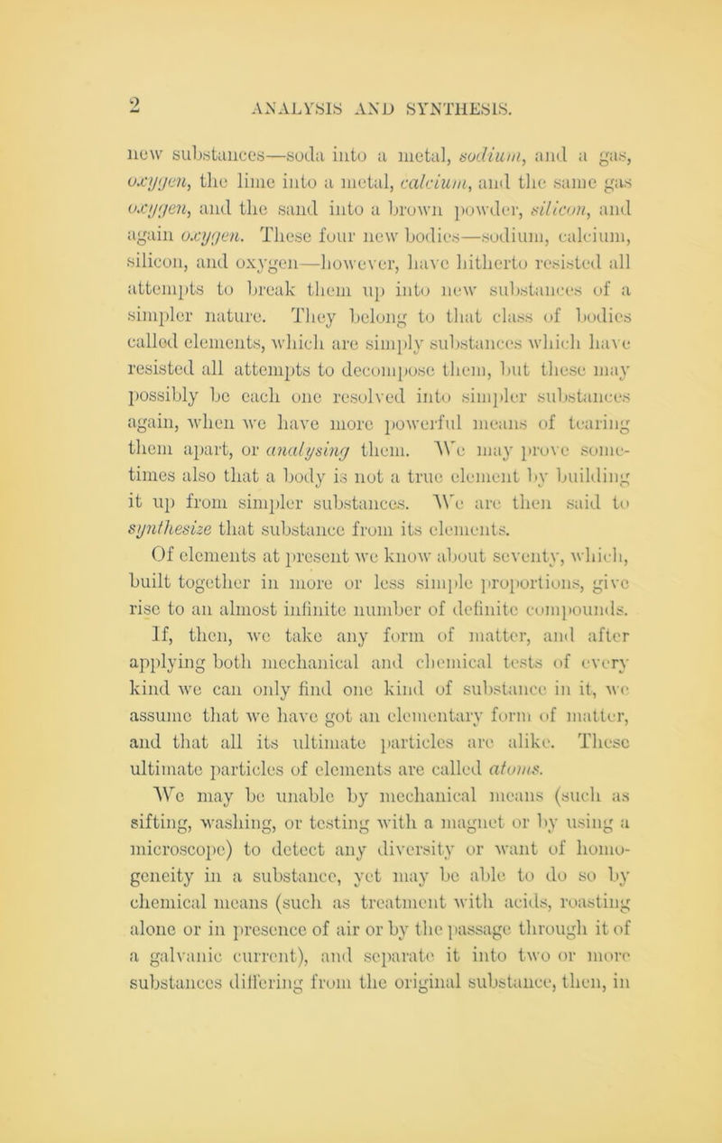 9 A.NALVSIS AND SYNTHESIS. iie\v siiUstaiices—soda into a metal, aodiuui, aiid a gas, oxygen, the lime into a metal, calcium, and the same gas oxygen, and the sand into a brown ])(jwder, till icon, and again oxygen. These four new bodies—sodium, calcium, silicon, and oxygen—however, have hitherto resisted all attempts to break them up into new sul)stanees of a simpler nature. They belong to that class of bodies called elements, Avhich are simply substances which have resisted all attempts to decompose them, but these may possibly be each one re.solved into simj)ler substances again, when we have more poweiiul means of tearing them a})art, or analysing them. e may jirove some- times also that a body is not a true element by building it up from simpler substances. A\'e are then said to synthesize that substance from its elements. Of elements at })resent M’e know about seventy, which, built together in more or less siniitle proportions, give rise to an almost infinite number of definite comj)ounds. If, then, we take any form of matter, aiid after applying both mechanical and chemical tests of every kind we can only find one kind of substance in it, we assume that we have got an elementary form of matter, and that all its rdtimate particles are alike. These ultimate i)articles of elements are called atoms. We may be unable by mechanical means (such as sifting, washing, or testing with a magnet or by using a microscope) to detect any diversity or M'aiit of homo- geneity in a substance, yet may be able to do so by chemical means (such as treatment with acids, roasting alone or in presence of air or by the ])assage through it of a galvanic current), and .separate it into two or more substances differing from the original substance, then, in