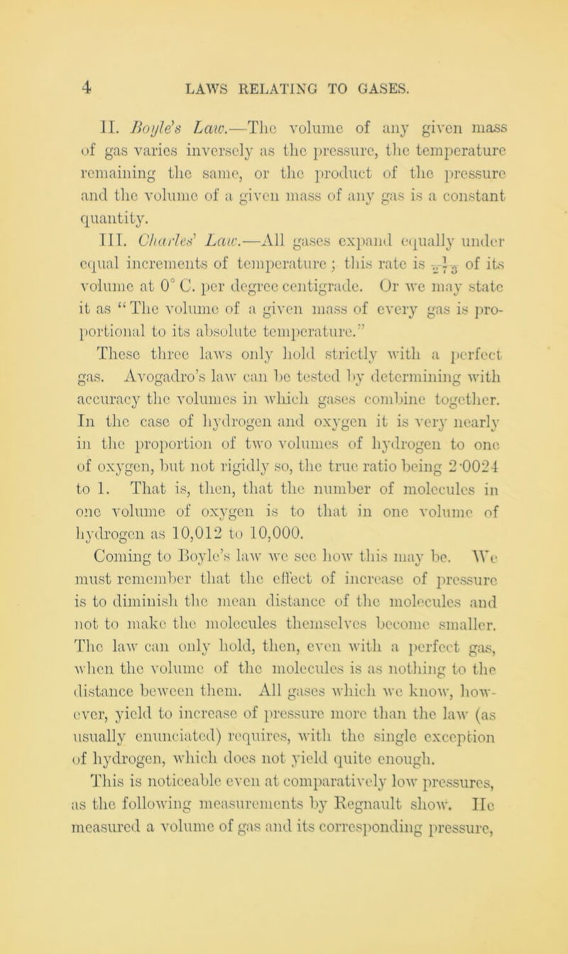 II. Boyle's Law.—The volume of any given mass of gas varies inversely as the i)rcssure, the temperature remaining the same, or the product of the ju'cssurc and the volume of a given ma.ss of any gas is a constant quantity. III. Charles’ Law.—All gases expand e(pially under equal increments of temperature; this rate is of its volume at 0° C. per degree centigrade. Or we may .state it as “ The volume of a given mass of every gas is pro- portional to its al).solute temperature.'’ These three laws only hold strictly with a perfect gas. Avogadro’s law can he tested hy determining with accuracy the volumes in which gases comlune together. In the case of hydrogen and oxygen it is very nearly in the proportion of two volumes of hydrogen to one of oxygen, hut not rigidly so, the true ratio being 2'0024 to 1. That is, then, that the number of molecules in one volume of oxygen is to that in one volume of hydrogen as 10,012 to 10,000. Coming to Boyle’s law we see how this may be. We must rcme]nl)er that the chect of increase of pre.ssurc is to diminish the mean distance of the molecules and not to make the molecules themselves become smaller. The law can only hold, then, even with a ])erfcct gjis, when the volume of the molecules is as nothing to the di,stance bewcen them. All gases which we know, how- ever, yield to increase of pressure more than the law (as usually cininciated) requires, with the single exception of hydrogen, which does not yield (juite enough. d'his is noticeable even at comparatively low pressures, as the following measurements by Kegnault show, lie measured a volume of gas and its corresponding pressure.