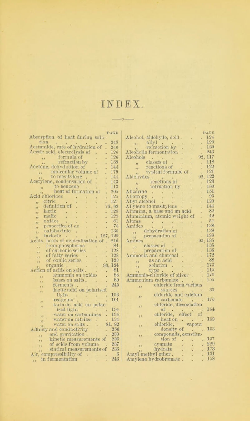 INDEX lactic acid on polarised light . . . .103 ,, reagents .... 101 ,, tartaric acid on polar- ised light . . . 104 ,, -water on carhamines . 134 ,, water on nitriles . . 134 ,, w.atcr on salts. . 81,82 Affinity and conductivity . . 2-56 and gravitation . . . 230 kinetic measurements of 236 of acids from volume . 237 statical measurements of 236 Air, compressibility of ... 6 in fermentation . . . 243 PAGE PAG K Absorption of heat during solu- Alcohol, aldehyde, acid . 124 tion 248 „ allyl .... , 120 Acetamide, rate of hydration of . 240 ,, refraction by . 189 Acetic acid, electrolysis of . 126 Alcoholic fermentation . 243 ,, fonnula of 126 Alcohols 92, 117 ,, refraction by 189 „ classes of . 118 Acetone, dehydration of 144 ., reactions of 122 ,, molecular volume of 179 ,, typic.al formula: of . 121 ,, tomesitylcne . 144 Aldehydes !)2, 122 Acetylene, condensation of . 143 ,, reactions of . 123 „ to benzene 113 ,, refraction by ISO ,, heat of formation of . 20-5 Alizarine , 151 Acid chlorides .... 12.5 Allotropy , 9.5 ,, citric 127 Allyl alcohol .... , 120 ,, definition of . 76 , 89 Allylenc to mesitylciie . 144 ,, lactic 128 Alumina, a base and an acid , 82 ,, malic .... 129 Aluminium, atomic weight of 42 ,, oxides 81 Alums 54 ,, properties of an 76 Amides 1-38 ,, sulpliovinic .... 130 ,, dehydration oi . 138 ,, tartaric .... 127, 129 ,, preparation of . 138 Acids, heats of neutralisation of . 216 Amines 93, 135 ,, from phosphonis 84 ,, classes of . 135 ,, of carbonic series 128 ,, preparation of . . 136 ,, of fatty series 128 Ammonia and charcoal . , 172 ,, of oxalic series . 129 ,, as an acid 88 „ organic .... 93, 124 ,, solution . 173 .Action of acids on salts . 81 „ type .... 115 „ ammonia on oxides 88 Ammonio-chloridc of silver . 170 ,, bases on salts. 80 Ammonium carbamate . , 155 ,, ferments .... 24.5 ., chloride from various sources ... 33 ,, chloride .and calcium carbonate . .17.5 ,, chloride, dissociation of ... . 1-54 ,, chloride, effect of heat on . . . 1.53 ,, chloride, vapour density of . . 1-53 ,, compounds, constitu- tion of . . .137 ,, C3'an.ate . . . 22S) ,, hydrate . . . 173 Amj’l metliyl ether .... 131 Amylcnc hj-drobromate . . .1-58