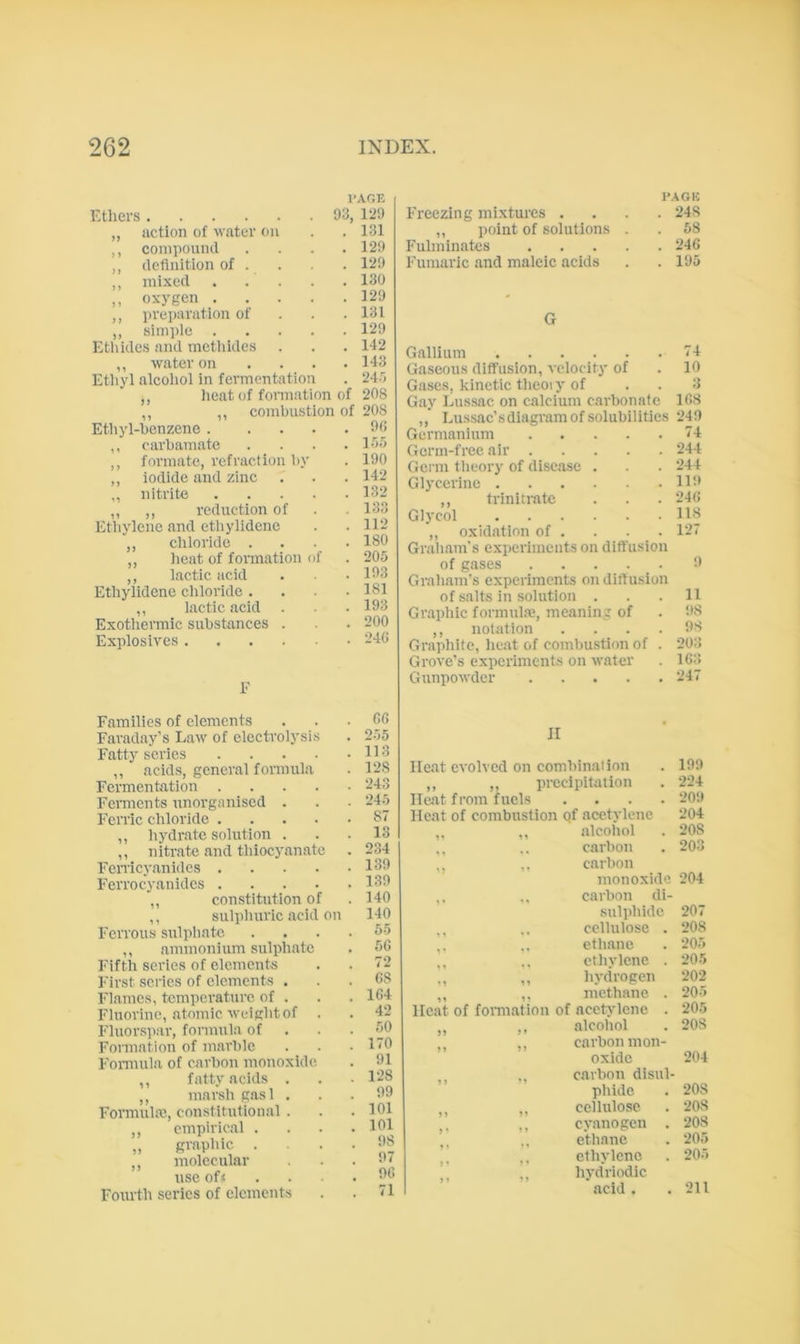 PAGE Etlici-s 93, 129 ,, action of \vatcr on . . 131 ,, compound .... 129 , definition of . . . 129 ,, mixed . . . . . 130 ,, oxygen 129 ,, preparation of . . .131 ,, simple 129 Etl\ides and methides . . . 142 ,, water on ... . 143 Etliyl alcoliol in fermentation . 24'> ,, lieat of fonnation of 208 ,, ,, combustion of 20S Etliyl-benzene 90 ,, carbamate .... 105 ,, formate, refraction l)y . 190 ,, iodide and zine . . . 142 ,, nitrite 132 ,, ,, reduction of . . 133 Etliylene and ethylidene . . 112 ,, chloride .... 180 ,, heat of formation of . 20.5 ,, lactic acid . . .193 Ethylidene chloride .... 181 ,, lactic acid . . . 193 Exothermic substances . . 200 Explosives 240 E Families of elements Faraday’s Law of electrol3'sis Fatty' series .... ,, acid.s, general formula Fermentation .... Ferments unorganised . Ferric chloride .... ,, hydr.ate solution . ,, nitrate and thiocyanate Femcy.anides .... Ferrocyanides .... ,, constitution of ,, sulpluirlc acid on Ferrous sirlpliate ,, ammonium sulphate Fifth scries of elements First series of elements . Flames, temperature of . Fluorine, atomic wciglit of . Fluorspar-, formula of Formation of marble Formula of carbon monoxide ,, fatty acids . ,, marsh gasl . Formula, constitutional . ,, empirical . „ grapliic . ,, molecular use of< Fourth series of elements Gfi 2.15 113 128 243 •245 87 13 234 139 139 140 140 55 5G 72 G8 1G4 42 50 170 91 1-28 99 101 101 98 97 9G 71 PAGE Freezing mixtures .... 248 ,, ])oint of solutions . . 58 Fulminates 246 Fumaric .and maleic acids . .195 G Gallium 74 Gaseous diffusion, velocity of . 10 Gases, kinetic theoi y of . . 3 Gay Lussac on calcium carbonate 1G8 ,, Lus.sac’s diagram of solubilities 249 Germanium 74 Germ-free air 244 Germ tlieory of dise.ase . . 244 Glycerine 119 ,, trinitrate . . . 24G Glycol 118 ,, oxidation of . . . 127 Graham's experiments on diffusion of gases 9 Graham’s experiments on diffusion of salts in solution ... 11 Gr.aphic formul.a?, meaning of . !>8 ,, notation .... 98 Graphite, he.at of combustion of . 203 Grove’s experiments on water . 163 Gunpowder 247 II Heat evolved on combination . 199 ,, ,, precipitation . 224 Heat from fuels .... ‘20tt Heat of combustion qf acetylene 204 ,, ,, alcohol . 208 ,. carbon . 203 ,. ,. carbon monoxide 204 ,, ,, carbon di- sulphide 207 cellulose . 208 ,. .. ethane . 205 ,, .. ethylene . 205 ,, hydrogen 202 ,, ,, methane . 205 Heat of formation of acetylene . 205 ,, ,, alcohol . 208 ,, ,, carbon mon- oxide 204 ,, carbon disul- phide . 208 ,, ,, cellulose . ‘208 ,, cyanogen . 208 ,, .. ethane . 205 ethylene . 205 ,, hydriodic acid. .211