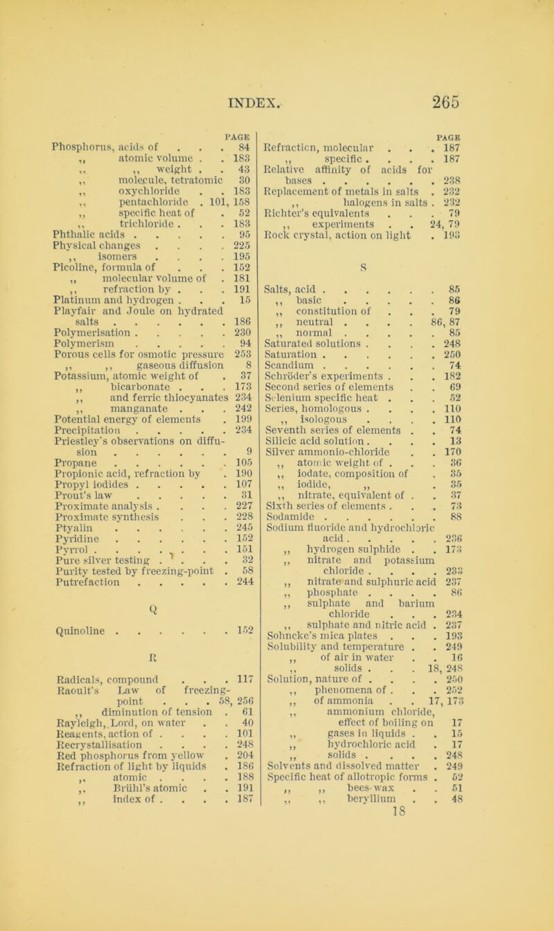 PAGE Phosphorus, acids of ... 84 ,, atomic volume . . 183 ,, ,, weight . . 43 ,, molecule, teti-atomic 30 ,, oxychloride . . 183 ,, peutachloride . 101, 158 ,, specific heat of . 52 ,, trichloride. . . 183 Phthalic acids 95 Physical changes .... 225 ,, isomers .... 195 Plcoline, formula of . . . 152 ,, molecular volume of . 181 ,, refraction by . . . 191 Platinum and hydrogen . . .15 Playfair and Joule on hydrated salts 186 Polymerisation 230 Polymerism 94 Porous cells for osmotic pressure 253 ,, ,, gaseous diffusion 8 Potassium, atomic weight of . 37 ,, bicarbonate . . . 173 ,, and ferric thiocyanates 234 ,, manganate . . . 242 Potential energy of elements . 199 Precipitation 234 Priestley's observations on diffu- sion 9 Propane 105 Propionic acid, refraction by . 190 Propyl iodides 107 Prout’s law 31 Proximate analysis .... 227 Proximate synthesis . . . 228 Ptyalin 245 Pyridine 152 Pyrroi . . . • v • • • Pure silver testing . ' . . .32 Purity tested by freezing-point . 58 Putrefaction 244 Q Quinoline 152 It Radicals, compound . . .117 Kaoult’s I^w of freezing- point . . . 58, 256 ,, diminution of tension . 61 Rayleigh, Lord, on water . . 40 Reagents, action of .... 101 Recrystallisation .... 248 Red phosphorus from yellow . 204 Refraction of light by liquids . 186 ,, atomic .... 188 ,. Rriilil’s atomic . . 191 ,, index of . . . . 187 PACK Refraction, molecular . . . 187 ,, .specific .... 187 Relative affinity of acids for bases 238 Replacement of metals in salts , 232 ,, halogens in salts , 232 Richter’s equivalents . 79 ,, experiments Rock crystal, action on light 24 79 • 193 S Salts, acid 85 ,, basic .... 86 ,, constitution of 79 ,, neutral .... , 87 ,, normal .... Saturated solutions . 85 248 Saturation 250 Scandium 74 Schroder's experiments . 182 Second series of elements 69 Selenium specific heat . 52 Series, homologous . 110 ,, isologous 110 Seventh series of elements . 74 Silicic acid solution. 13 Silver ammonio-chloride 170 ,, atomic weight of . 36 ,, iodate, composition of 35 ,, iodide, ,, 35 ,, nitrate, equivalent of . Sixth series of elements . 37 73 Sodamide 88 Sodium tluoride and liydrocldoric acid .... 236 ,, hydrogen sulphide . 173 ,, nitrate and potassium chloride . 233 ,, nitrate and sulphuric acid 237 ,, phosphate . 86 ,, sulphate and barium chloride 234 ,, sulpiiatc and nlh-ic acid 237 Sohneke’s mica plates . 193 Solubility and temperature . 249 ,, of air in water 16 ,, solids . Solution, nature of . 18, 248 250 ,, phenomena of . 252 ,, of ammonia iV 173 ,, ammonium chloride. effect of boiling on 17 ,, gases in liquids . 15 ,, hydrochloric acid 17 ,, solids . 248 Solvents and dissolved matter 249 Specific heat of allotropic fonus 62 ,, ,, bees-wax 61 ,, ,, beryllium 48 18