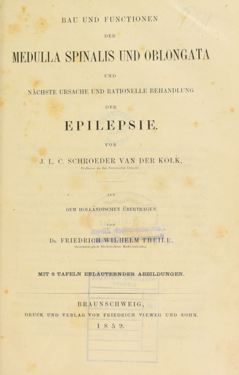 DKI! iltULLA SPINAUS UND OU.I.ONCATA UNI) NÄCHSTE URSACHE UND UATIONEEEE P>EIJA.NDI>UN(; 1) E R EPILEPSIE. VON ,1. L. 0. SCHROEDER VAN DER KOLK, Prüfessor an der Universität Utre«dit. AUS DEM nOLLÄNDlSCHp:N ÜBERTRAGEN \' ü N Dk. ERIEDRICH WILHELM T HEILE, Grossherzüglich Sächsischem Medicinalratiie. MIT 8 TAFELN ERLÄUTERNDER ABBILDUNGEN. RRAUNSCH WEIG, DRUCK UND VERLAG VON FRIEDRICH VIEWEG UND SOHN.