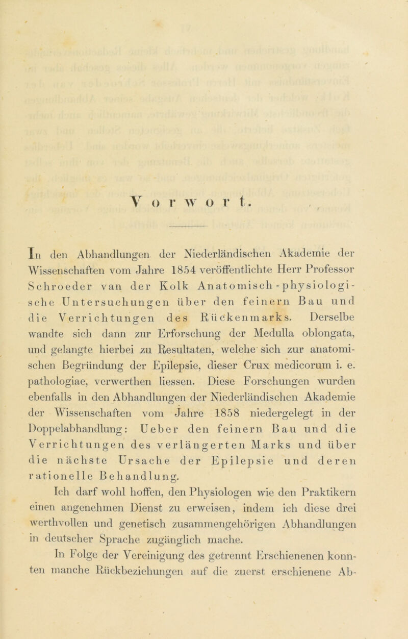 In (len Abhandlungen der Niederländischen Akademie der Wissenschaften vom Jahre 1854 veröfFentlichte Herr Professor Schroeder van der Kolk Anatomisch - physiologi- sehe Untersuchungen über den feinem Bau und die Verrichtungen des R ü c'kenm ark s. Derselbe wandte sich dann zur Erforschung der Medulla oblongata, und gelangte hierbei zu Resultaten, welche' sich zur anatomi- schen Begründung der Epilepsie, dieser Crux medicorum i. e. pathologiae, verwerthen liessen. Diese Forschungen wurden ebenfalls in den Abhandlungen der Niederländischen Akademie der Wissenschaften vom Jahre 1858 niedergelegt in der Doppelabhandlung: Ueber den feinem Bau und die Verrichtungen des verlängerten ^1 a r k s und über die nächste Ursache der Epilepsie und deren rationelle Behandlung. Ich darf wohl hoifen, den Physiologen wie den Praktikern einen angenehmen Dienst zu erweisen, indem ich diese drei werthvollen und genetisch zusammengehörigen Abhandlungen in deutscher Sprache zugänglich mache. In Folge der Vereinigung des getrennt Erschienenen konn- ten manche Rückbeziehungen auf die zuerst erschienene Ab-