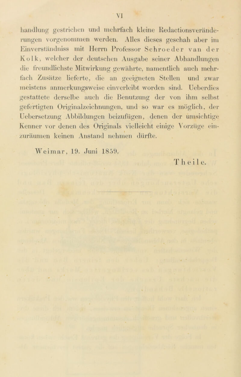 VI hamllung gestrichen und inehrliich kleine Kedactionsverände- rnngen vorgeiiüininen werden. Alles dieses geschah aber iin Einverstiindniss mit Herrn Professor Schroeder van der Ivolk, welcher der deutschen Ausgabe seiner Abhandlungen die freundlichste Mitwirkung gewiihrte, namentlich auch mehr- fach Zusiltze lieferte, die an geeigneten Stellen und zwar meistens anmerkungsweise einverleibt worden sind. Ueberdies gestattete derselbe auch die l>enutzung der von ihm sell)st gefertigten Originalzeichnungen, und so war es möglich, der Üebersetziing Abbildungen beizufiigen, denen der umsichtige Kenner vor denen des Originals vielleicht einige ^’orz^ige ein- I zuräumen keinen Anstand nelnnen dürfte. Weimar, 19. Juni 1859.